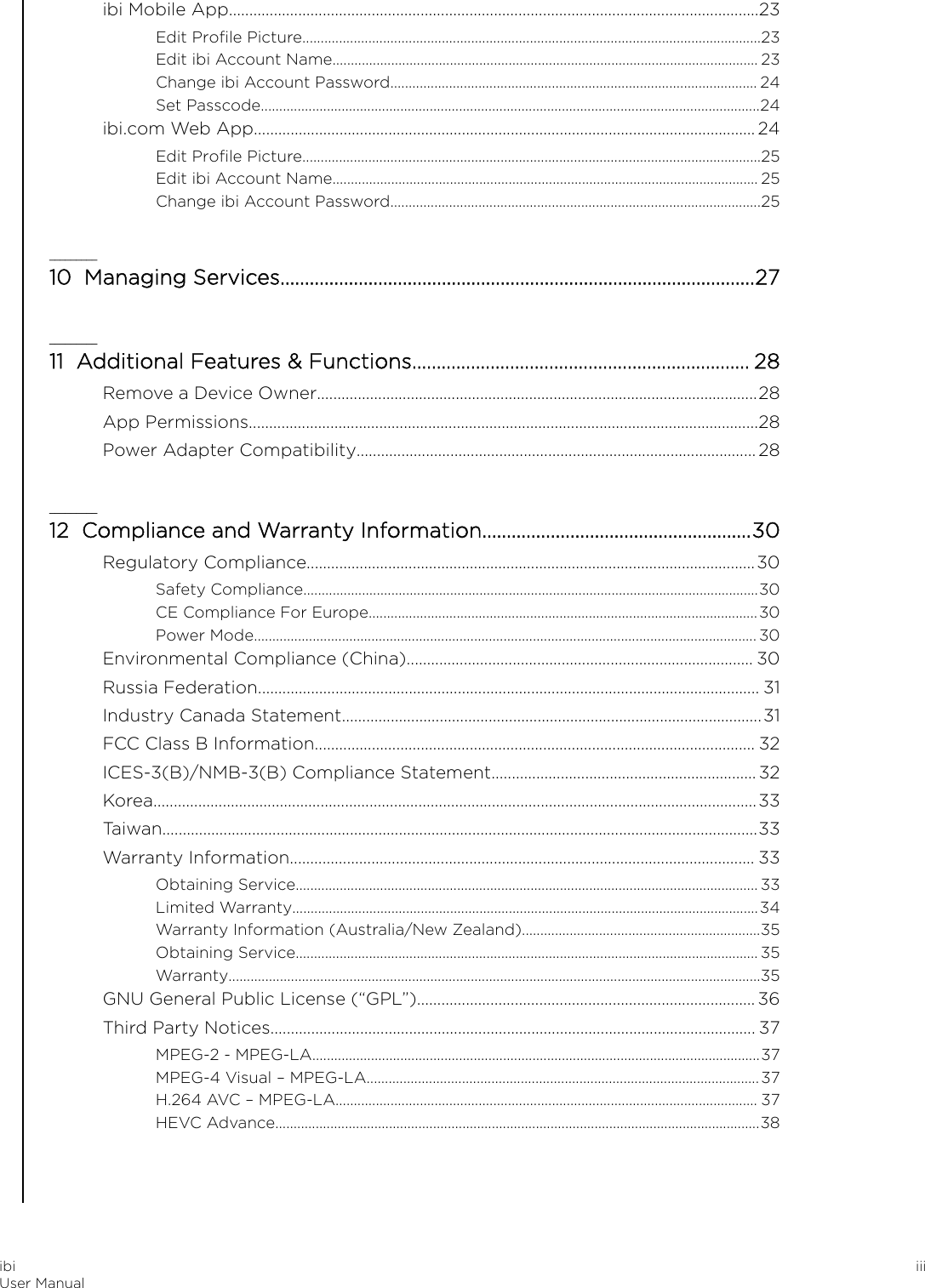 ibi Mobile App..................................................................................................................................23Edit Proﬁle Picture.............................................................................................................................23Edit ibi Account Name.................................................................................................................... 23Change ibi Account Password.................................................................................................... 24Set Passcode........................................................................................................................................24ibi.com Web App........................................................................................................................... 24Edit Proﬁle Picture.............................................................................................................................25Edit ibi Account Name.................................................................................................................... 25Change ibi Account Password.....................................................................................................25_________10  Managing Services.................................................................................................27_________11  Additional Features &amp; Functions..................................................................... 28Remove a Device Owner............................................................................................................28App Permissions.............................................................................................................................28Power Adapter Compatibility..................................................................................................28_________12  Compliance and Warranty Information.......................................................30Regulatory Compliance..............................................................................................................30Safety Compliance............................................................................................................................30CE Compliance For Europe..........................................................................................................30Power Mode......................................................................................................................................... 30Environmental Compliance (China)..................................................................................... 30Russia Federation........................................................................................................................... 31Industry Canada Statement.......................................................................................................31FCC Class B Information............................................................................................................ 32ICES-3(B)/NMB-3(B) Compliance Statement.................................................................32Korea....................................................................................................................................................33Taiwan..................................................................................................................................................33Warranty Information.................................................................................................................. 33Obtaining Service.............................................................................................................................. 33Limited Warranty...............................................................................................................................34Warranty Information (Australia/New Zealand).................................................................35Obtaining Service.............................................................................................................................. 35Warranty.................................................................................................................................................35GNU General Public License (“GPL”)...................................................................................36Third Party Notices....................................................................................................................... 37MPEG-2 - MPEG-LA..........................................................................................................................37MPEG-4 Visual – MPEG-LA...........................................................................................................37H.264 AVC – MPEG-LA................................................................................................................... 37HEVC Advance....................................................................................................................................38ibiUser Manual iii