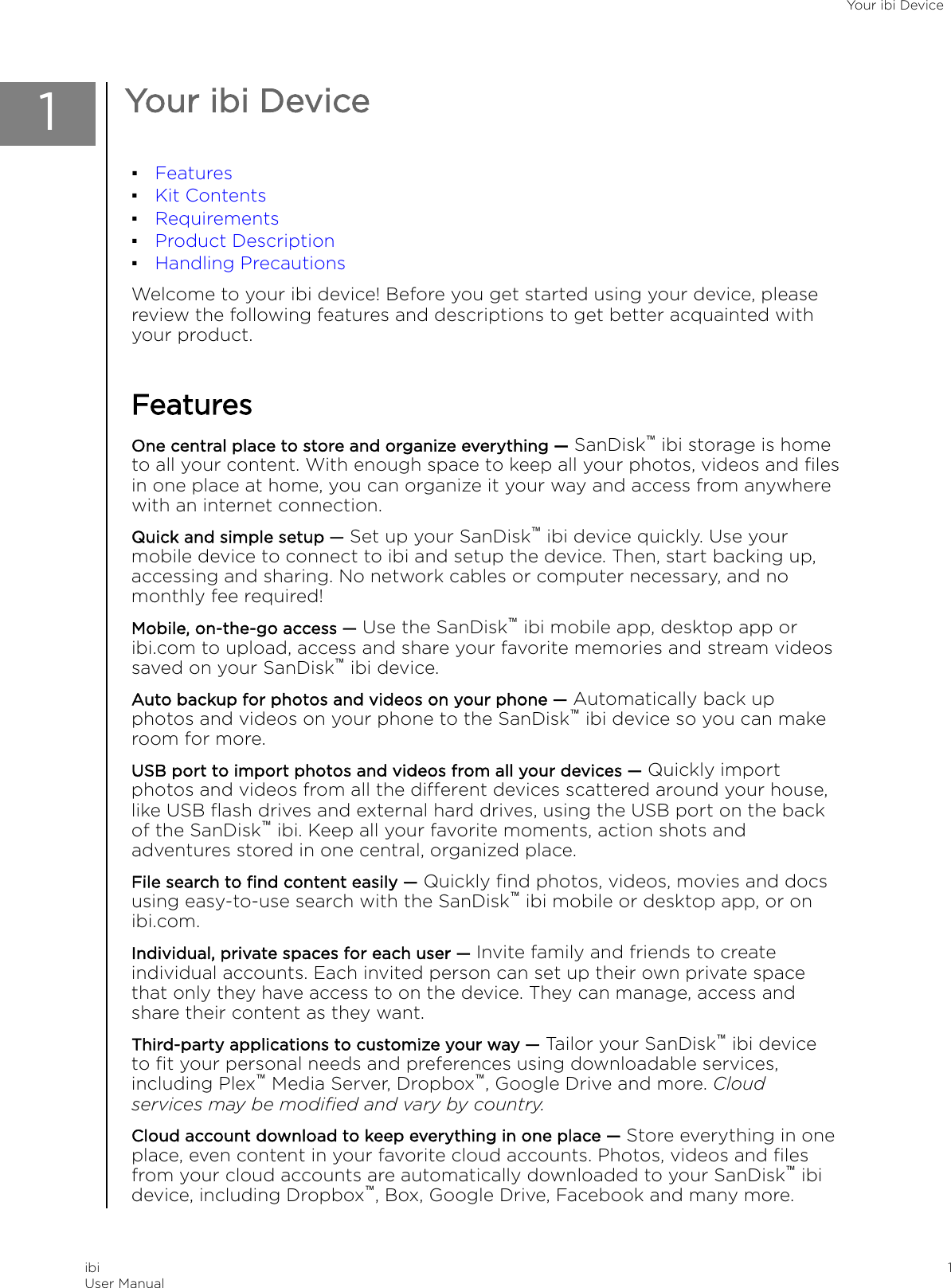 1Your ibi Device▪Features▪Kit Contents▪Requirements▪Product Description▪Handling PrecautionsWelcome to your ibi device! Before you get started using your device, pleasereview the following features and descriptions to get better acquainted withyour product.FeaturesOne central place to store and organize everything — SanDisk™ ibi storage is hometo all your content. With enough space to keep all your photos, videos and ﬁlesin one place at home, you can organize it your way and access from anywherewith an internet connection.Quick and simple setup — Set up your SanDisk™ ibi device quickly. Use yourmobile device to connect to ibi and setup the device. Then, start backing up,accessing and sharing. No network cables or computer necessary, and nomonthly fee required!Mobile, on-the-go access — Use the SanDisk™ ibi mobile app, desktop app oribi.com to upload, access and share your favorite memories and stream videossaved on your SanDisk™ ibi device.Auto backup for photos and videos on your phone — Automatically back upphotos and videos on your phone to the SanDisk™ ibi device so you can makeroom for more.USB port to import photos and videos from all your devices — Quickly importphotos and videos from all the dierent devices scattered around your house,like USB ﬂash drives and external hard drives, using the USB port on the backof the SanDisk™ ibi. Keep all your favorite moments, action shots andadventures stored in one central, organized place.File search to ﬁnd content easily — Quickly ﬁnd photos, videos, movies and docsusing easy-to-use search with the SanDisk™ ibi mobile or desktop app, or onibi.com.Individual, private spaces for each user — Invite family and friends to createindividual accounts. Each invited person can set up their own private spacethat only they have access to on the device. They can manage, access andshare their content as they want.Third-party applications to customize your way — Tailor your SanDisk™ ibi deviceto ﬁt your personal needs and preferences using downloadable services,including Plex™ Media Server, Dropbox™, Google Drive and more. Cloudservices may be modiﬁed and vary by country.Cloud account download to keep everything in one place — Store everything in oneplace, even content in your favorite cloud accounts. Photos, videos and ﬁlesfrom your cloud accounts are automatically downloaded to your SanDisk™ ibidevice, including Dropbox™, Box, Google Drive, Facebook and many more.Your ibi DeviceibiUser Manual 1