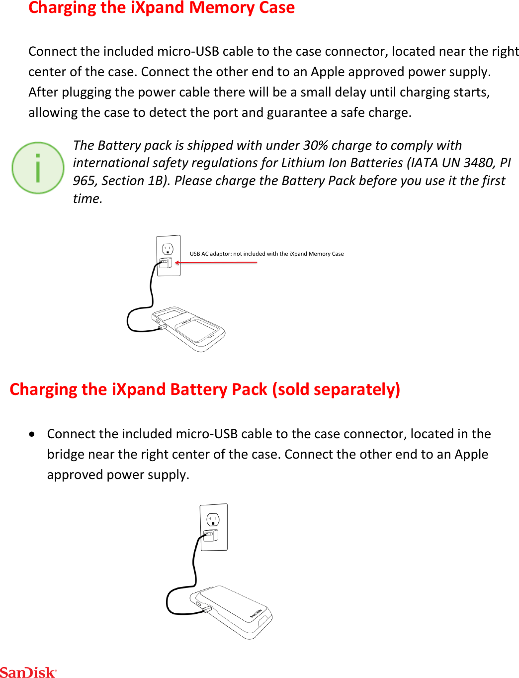  Charging the iXpand Memory Case Connect the included micro-USB cable to the case connector, located near the right center of the case. Connect the other end to an Apple approved power supply. After plugging the power cable there will be a small delay until charging starts, allowing the case to detect the port and guarantee a safe charge.  The Battery pack is shipped with under 30% charge to comply with international safety regulations for Lithium Ion Batteries (IATA UN 3480, PI 965, Section 1B). Please charge the Battery Pack before you use it the first time.  Charging the iXpand Battery Pack (sold separately)  Connect the included micro-USB cable to the case connector, located in the bridge near the right center of the case. Connect the other end to an Apple approved power supply.  USBACadaptor:notincludedwiththeiXpandMemoryCase