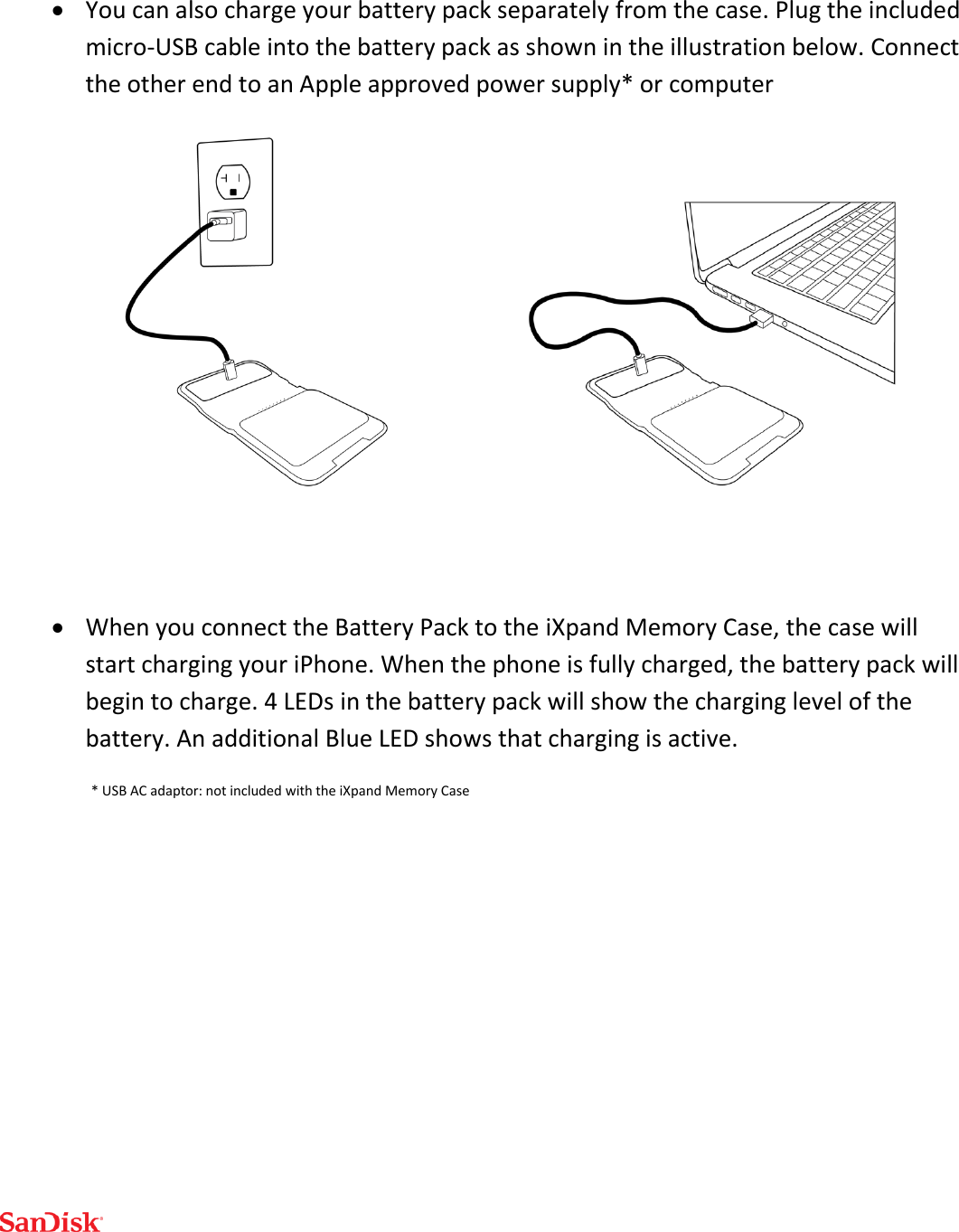   You can also charge your battery pack separately from the case. Plug the included micro-USB cable into the battery pack as shown in the illustration below. Connect the other end to an Apple approved power supply* or computer    When you connect the Battery Pack to the iXpand Memory Case, the case will start charging your iPhone. When the phone is fully charged, the battery pack will begin to charge. 4 LEDs in the battery pack will show the charging level of the battery. An additional Blue LED shows that charging is active. * USB AC adaptor: not included with the iXpand Memory Case     