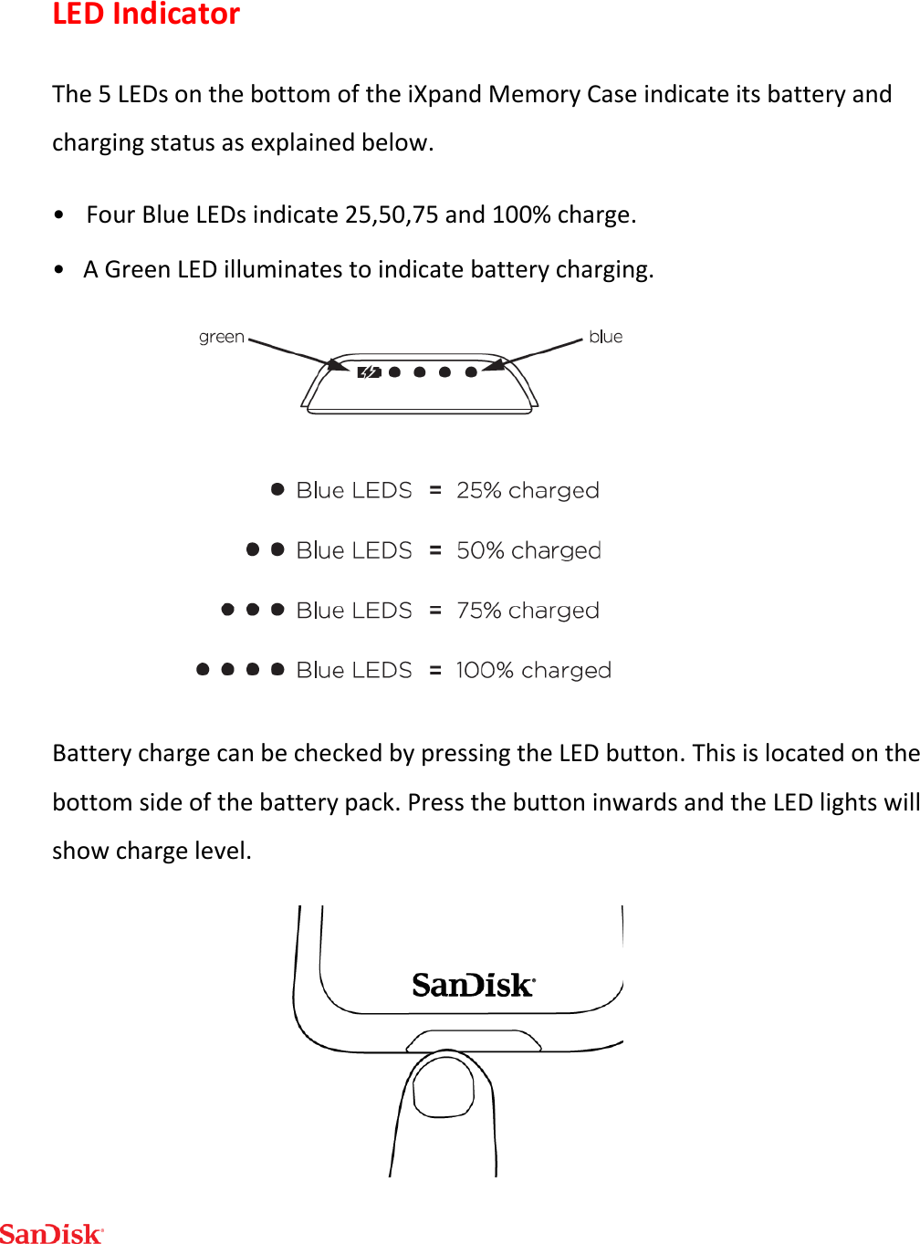  LED Indicator The 5 LEDs on the bottom of the iXpand Memory Case indicate its battery and charging status as explained below. •   Four Blue LEDs indicate 25,50,75 and 100% charge. •   A Green LED illuminates to indicate battery charging.  Battery charge can be checked by pressing the LED button. This is located on the bottom side of the battery pack. Press the button inwards and the LED lights will show charge level.  