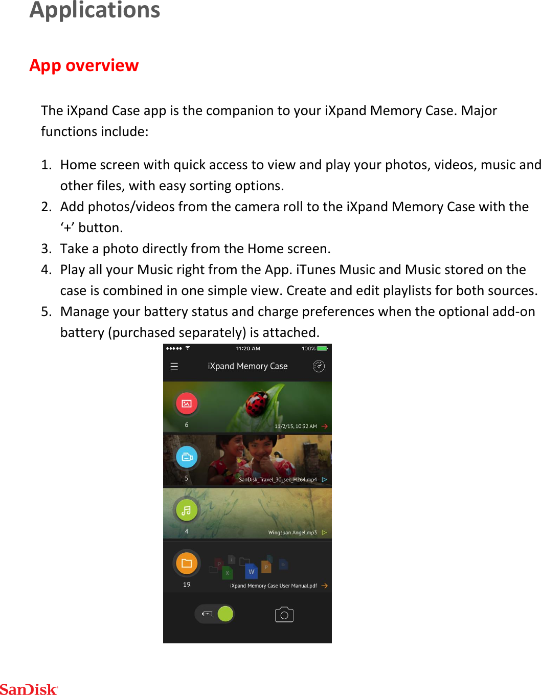  Applications App overview  The iXpand Case app is the companion to your iXpand Memory Case. Major functions include: 1. Home screen with quick access to view and play your photos, videos, music and other files, with easy sorting options. 2. Add photos/videos from the camera roll to the iXpand Memory Case with the ‘+’ button.  3. Take a photo directly from the Home screen. 4. Play all your Music right from the App. iTunes Music and Music stored on the case is combined in one simple view. Create and edit playlists for both sources. 5. Manage your battery status and charge preferences when the optional add-on battery (purchased separately) is attached.  