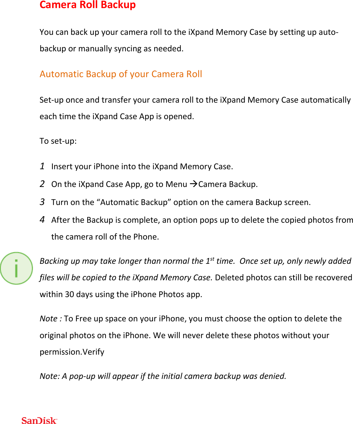  Camera Roll Backup You can back up your camera roll to the iXpand Memory Case by setting up auto-backup or manually syncing as needed. Automatic Backup of your Camera Roll Set-up once and transfer your camera roll to the iXpand Memory Case automatically each time the iXpand Case App is opened.  To set-up: 1 Insert your iPhone into the iXpand Memory Case. 2 On the iXpand Case App, go to Menu Camera Backup.  3 Turn on the “Automatic Backup” option on the camera Backup screen.  4 After the Backup is complete, an option pops up to delete the copied photos from the camera roll of the Phone. Backing up may take longer than normal the 1st time.  Once set up, only newly added files will be copied to the iXpand Memory Case. Deleted photos can still be recovered within 30 days using the iPhone Photos app.   Note : To Free up space on your iPhone, you must choose the option to delete the original photos on the iPhone. We will never delete these photos without your permission.Verify  Note: A pop-up will appear if the initial camera backup was denied.   