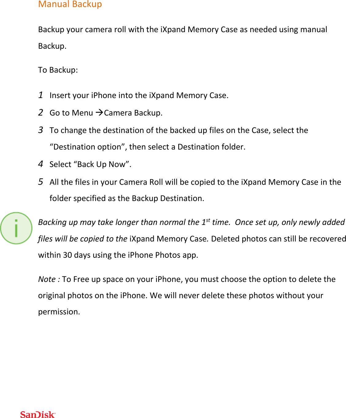  Manual Backup Backup your camera roll with the iXpand Memory Case as needed using manual Backup.  To Backup: 1 Insert your iPhone into the iXpand Memory Case. 2 Go to Menu Camera Backup.  3 To change the destination of the backed up files on the Case, select the “Destination option”, then select a Destination folder.  4 Select “Back Up Now”.  5 All the files in your Camera Roll will be copied to the iXpand Memory Case in the folder specified as the Backup Destination. Backing up may take longer than normal the 1st time.  Once set up, only newly added files will be copied to the iXpand Memory Case. Deleted photos can still be recovered within 30 days using the iPhone Photos app.   Note : To Free up space on your iPhone, you must choose the option to delete the original photos on the iPhone. We will never delete these photos without your permission.   