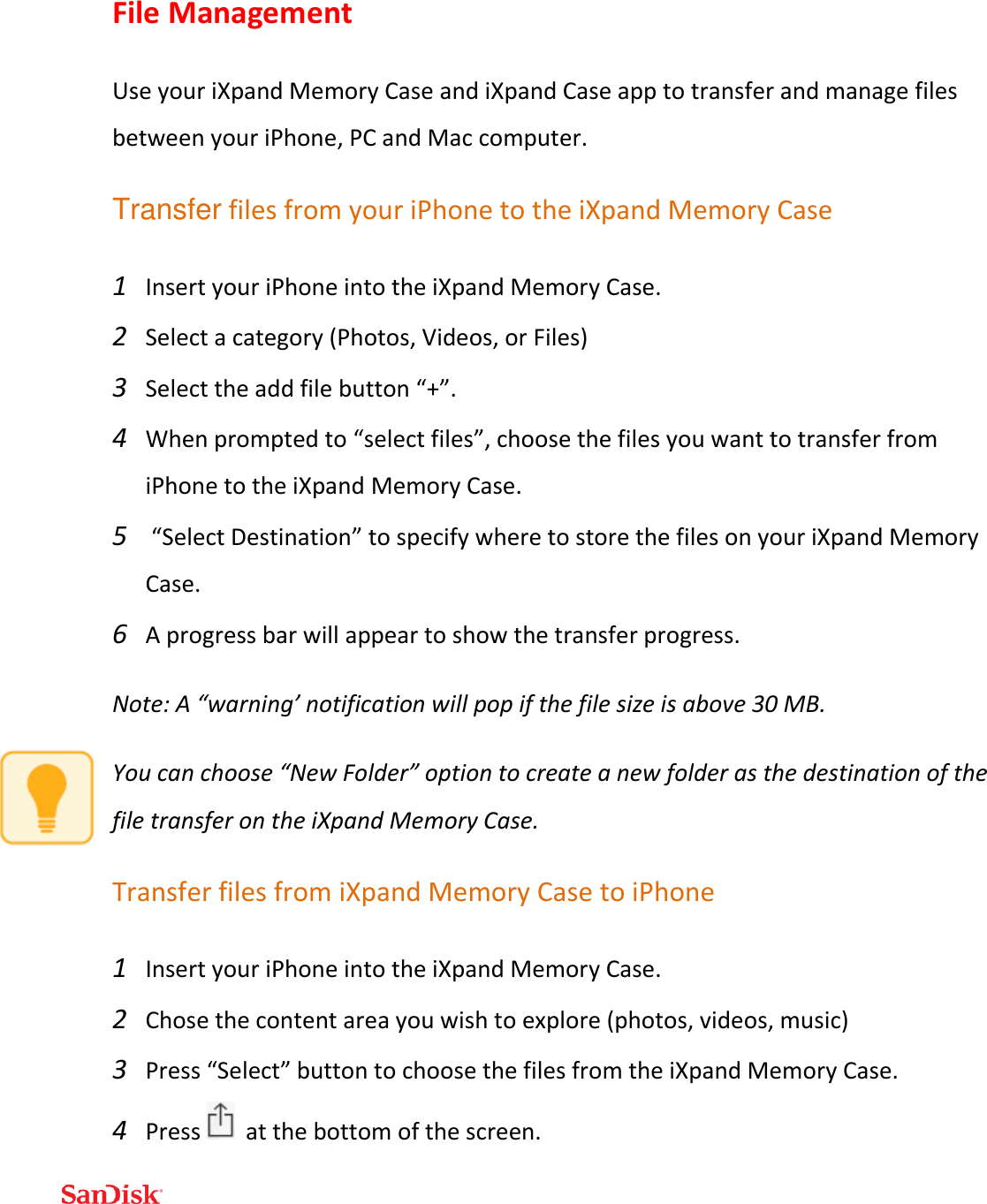  File Management Use your iXpand Memory Case and iXpand Case app to transfer and manage files between your iPhone, PC and Mac computer. Transfer files from your iPhone to the iXpand Memory Case 1 Insert your iPhone into the iXpand Memory Case. 2 Select a category (Photos, Videos, or Files) 3 Select the add file button “+”.  4 When prompted to “select files”, choose the files you want to transfer from iPhone to the iXpand Memory Case.  5  “Select Destination” to specify where to store the files on your iXpand Memory Case.  6 A progress bar will appear to show the transfer progress. Note: A “warning’ notification will pop if the file size is above 30 MB. You can choose “New Folder” option to create a new folder as the destination of the file transfer on the iXpand Memory Case. Transfer files from iXpand Memory Case to iPhone 1 Insert your iPhone into the iXpand Memory Case. 2 Chose the content area you wish to explore (photos, videos, music) 3 Press “Select” button to choose the files from the iXpand Memory Case.  4 Press    at the bottom of the screen. 