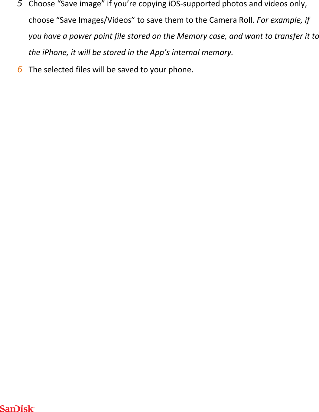  5 Choose “Save image” if you’re copying iOS-supported photos and videos only, choose “Save Images/Videos” to save them to the Camera Roll. For example, if you have a power point file stored on the Memory case, and want to transfer it to the iPhone, it will be stored in the App’s internal memory.  6 The selected files will be saved to your phone.   