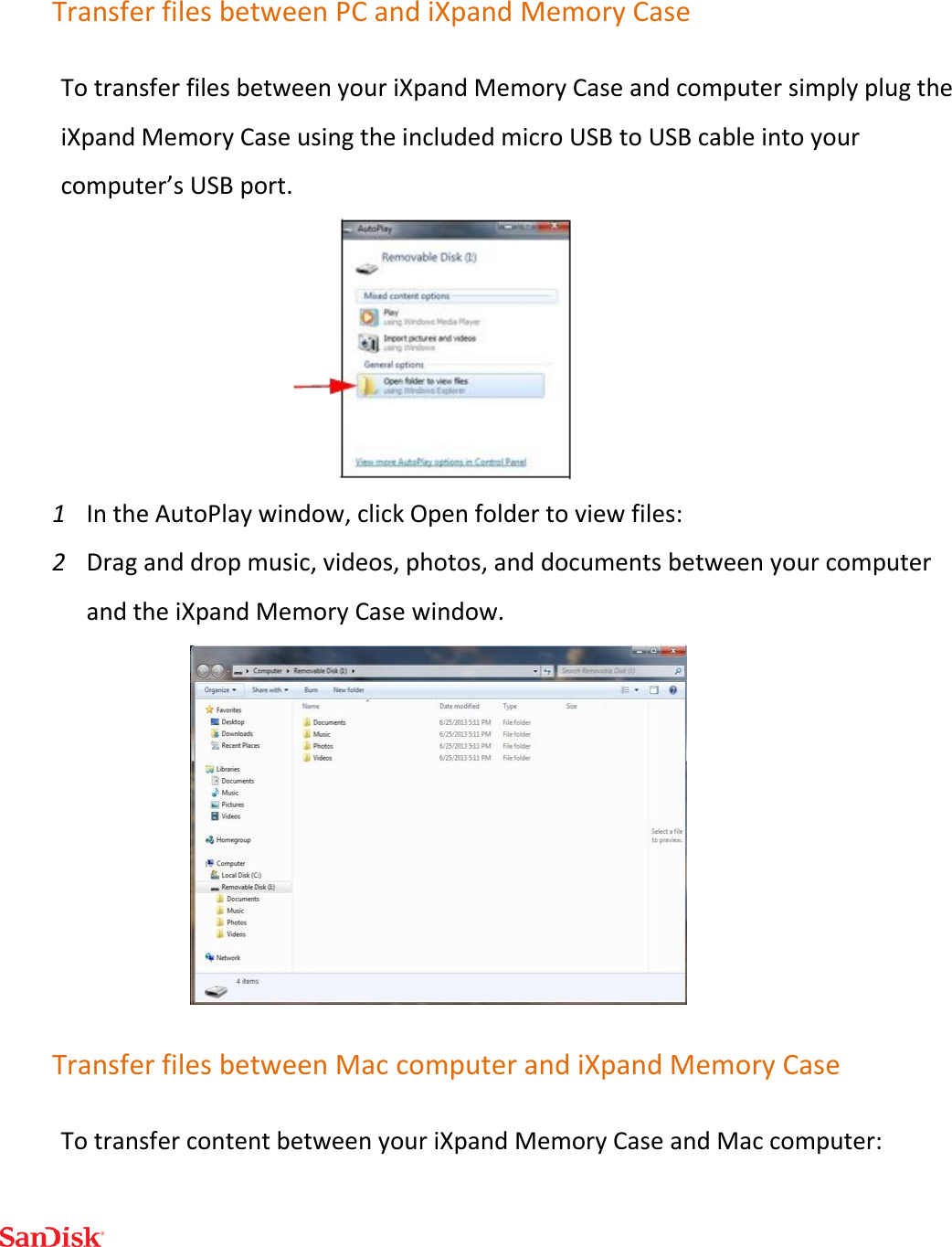  Transfer files between PC and iXpand Memory Case To transfer files between your iXpand Memory Case and computer simply plug the iXpand Memory Case using the included micro USB to USB cable into your computer’s USB port.  1 In the AutoPlay window, click Open folder to view files: 2 Drag and drop music, videos, photos, and documents between your computer and the iXpand Memory Case window.                     Transfer files between Mac computer and iXpand Memory Case To transfer content between your iXpand Memory Case and Mac computer: 