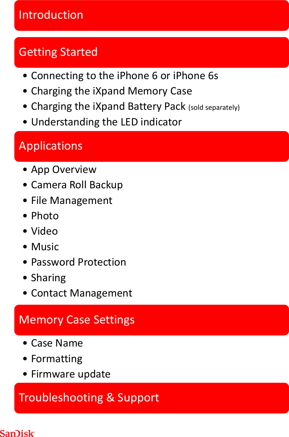     IntroductionGetting Started•Connecting to the iPhone 6 or iPhone 6s•Charging the iXpand Memory Case•Charging the iXpand Battery Pack (sold separately)•Understanding the LED indicatorApplications•App Overview•Camera Roll Backup•File Management•Photo•Video•Music•Password Protection•Sharing•Contact ManagementMemory Case Settings•Case Name•Formatting •Firmware updateTroubleshooting &amp; Support