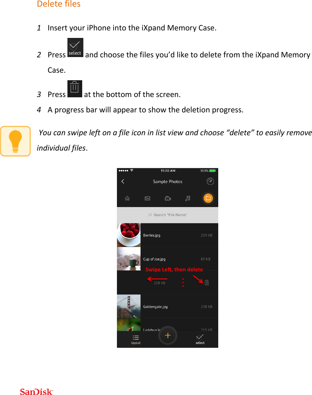  Delete files 1 Insert your iPhone into the iXpand Memory Case. 2 Press   and choose the files you’d like to delete from the iXpand Memory Case. 3 Press   at the bottom of the screen.  4 A progress bar will appear to show the deletion progress.  You can swipe left on a file icon in list view and choose “delete” to easily remove individual files.       SwipeLe ,thendelete