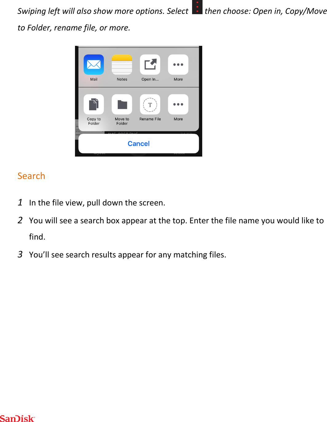  Swiping left will also show more options. Select    then choose: Open in, Copy/Move to Folder, rename file, or more.  Search  1 In the file view, pull down the screen. 2 You will see a search box appear at the top. Enter the file name you would like to find. 3 You’ll see search results appear for any matching files.   