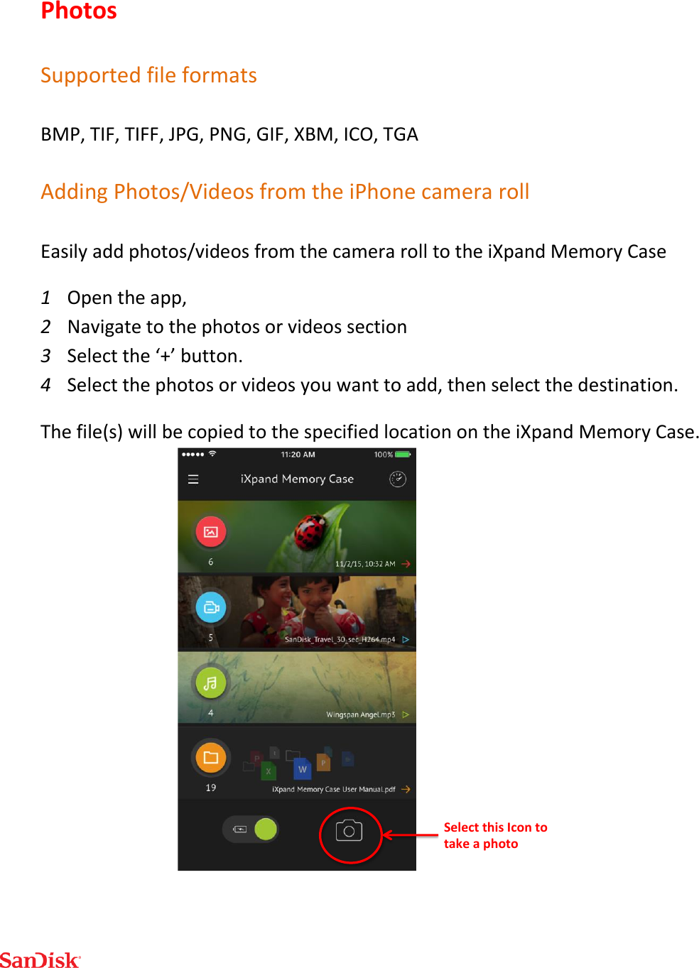  Photos  Supported file formats BMP, TIF, TIFF, JPG, PNG, GIF, XBM, ICO, TGA Adding Photos/Videos from the iPhone camera roll Easily add photos/videos from the camera roll to the iXpand Memory Case 1 Open the app,  2 Navigate to the photos or videos section 3 Select the ‘+’ button.  4 Select the photos or videos you want to add, then select the destination.  The file(s) will be copied to the specified location on the iXpand Memory Case.   SelectthisIcontotakeaphoto