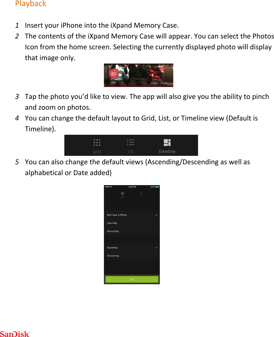   Playback 1 Insert your iPhone into the iXpand Memory Case. 2 The contents of the iXpand Memory Case will appear. You can select the Photos Icon from the home screen. Selecting the currently displayed photo will display that image only.  3 Tap the photo you’d like to view. The app will also give you the ability to pinch and zoom on photos. 4 You can change the default layout to Grid, List, or Timeline view (Default is Timeline).  5 You can also change the default views (Ascending/Descending as well as alphabetical or Date added)    