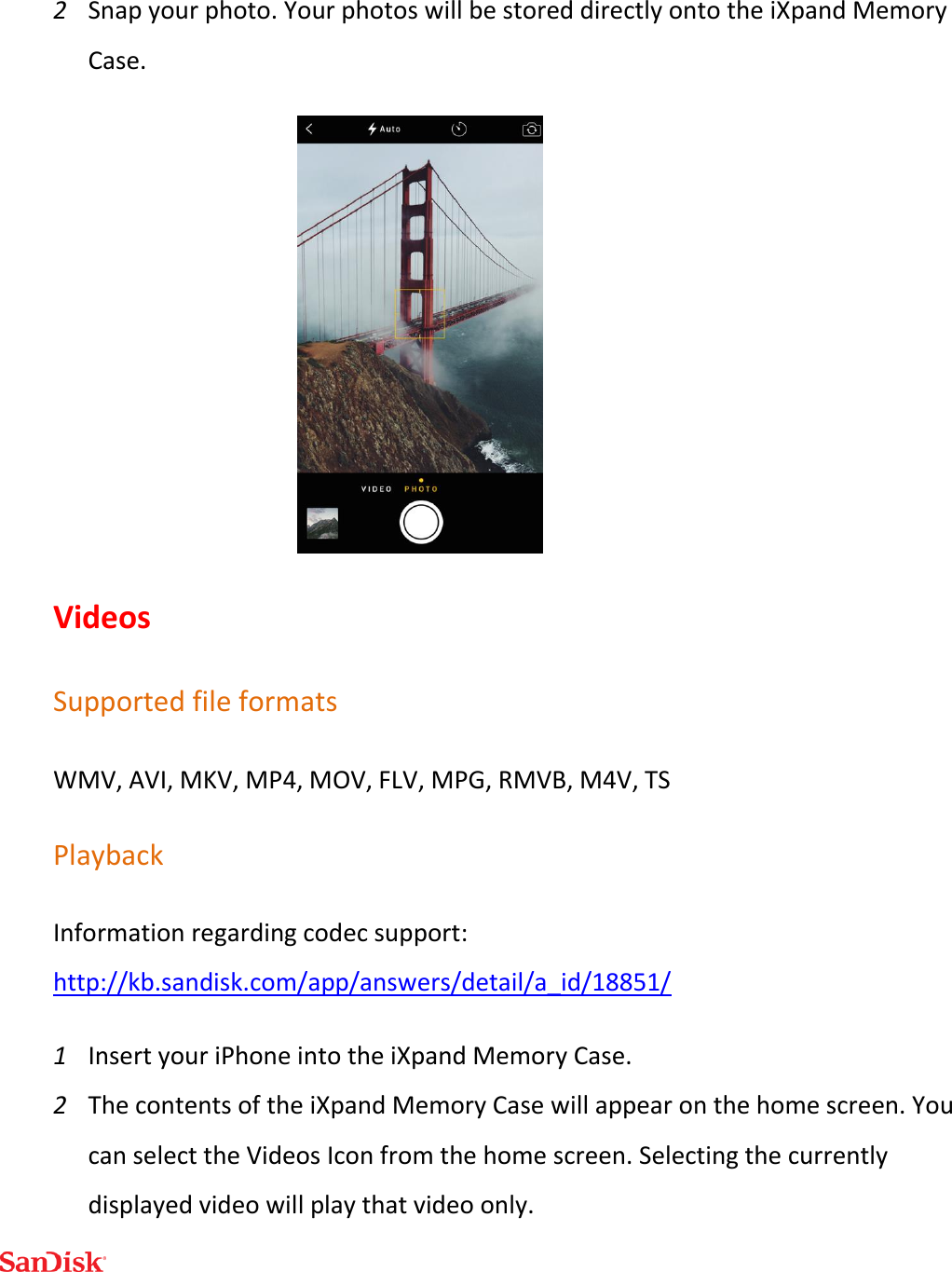  2 Snap your photo. Your photos will be stored directly onto the iXpand Memory Case.  Videos Supported file formats WMV, AVI, MKV, MP4, MOV, FLV, MPG, RMVB, M4V, TS Playback Information regarding codec support: http://kb.sandisk.com/app/answers/detail/a_id/18851/ 1 Insert your iPhone into the iXpand Memory Case. 2 The contents of the iXpand Memory Case will appear on the home screen. You can select the Videos Icon from the home screen. Selecting the currently displayed video will play that video only. 