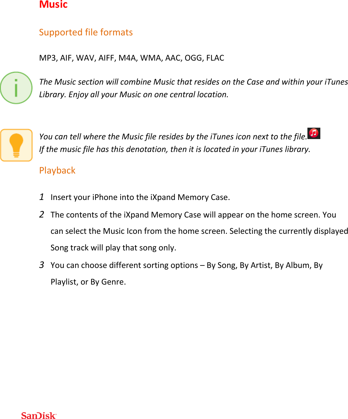  Music Supported file formats MP3, AIF, WAV, AIFF, M4A, WMA, AAC, OGG, FLAC The Music section will combine Music that resides on the Case and within your iTunes Library. Enjoy all your Music on one central location.  You can tell where the Music file resides by the iTunes icon next to the file.              If the music file has this denotation, then it is located in your iTunes library. Playback 1 Insert your iPhone into the iXpand Memory Case. 2 The contents of the iXpand Memory Case will appear on the home screen. You can select the Music Icon from the home screen. Selecting the currently displayed Song track will play that song only. 3 You can choose different sorting options – By Song, By Artist, By Album, By Playlist, or By Genre. 