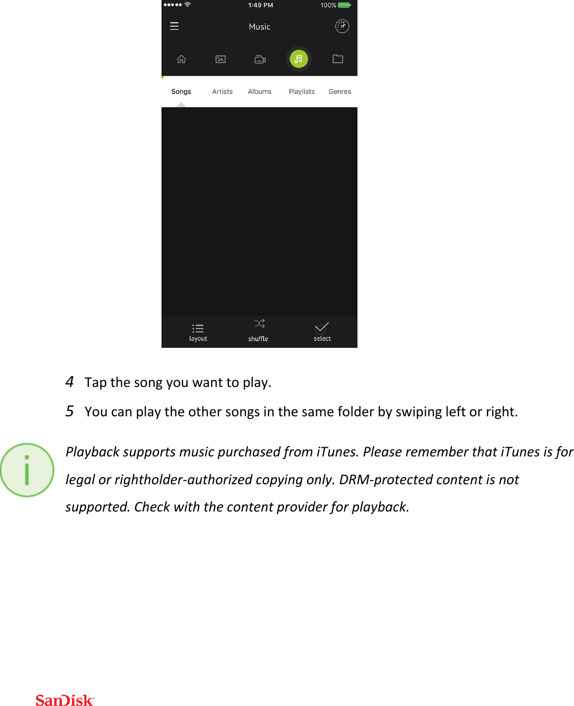   4 Tap the song you want to play. 5 You can play the other songs in the same folder by swiping left or right. Playback supports music purchased from iTunes. Please remember that iTunes is for legal or rightholder-authorized copying only. DRM-protected content is not supported. Check with the content provider for playback.   