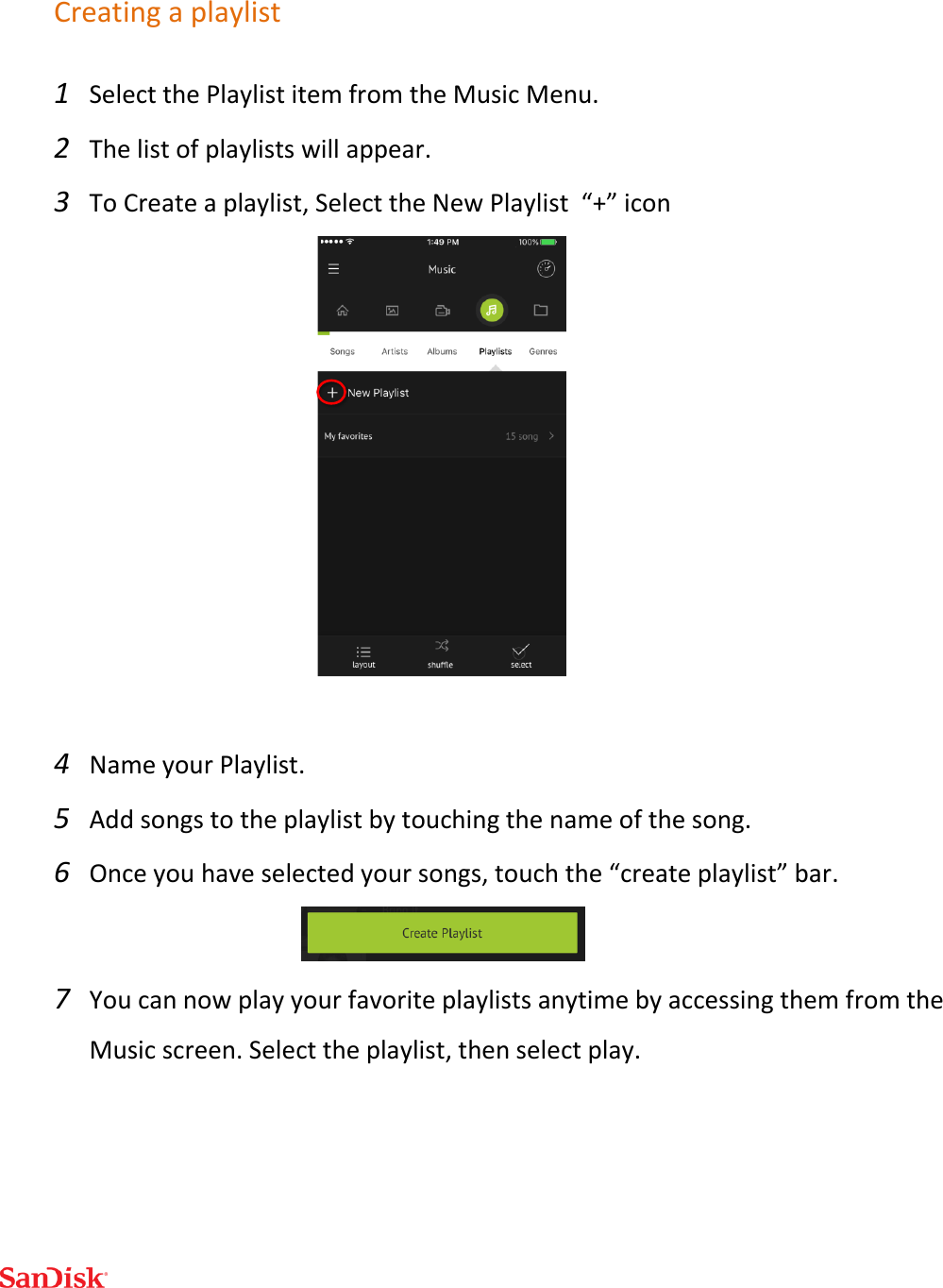  Creating a playlist 1 Select the Playlist item from the Music Menu. 2 The list of playlists will appear. 3 To Create a playlist, Select the New Playlist  “+” icon   4 Name your Playlist. 5 Add songs to the playlist by touching the name of the song.  6 Once you have selected your songs, touch the “create playlist” bar.  7 You can now play your favorite playlists anytime by accessing them from the Music screen. Select the playlist, then select play.  