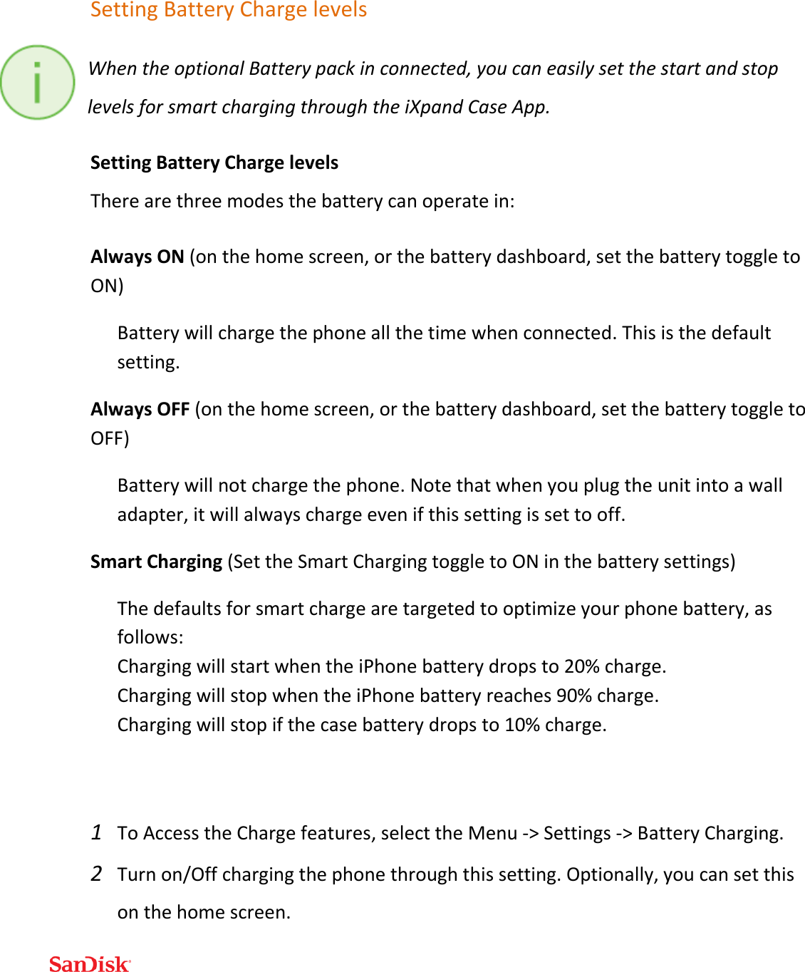  Setting Battery Charge levels When the optional Battery pack in connected, you can easily set the start and stop levels for smart charging through the iXpand Case App.  Setting Battery Charge levels There are three modes the battery can operate in: Always ON (on the home screen, or the battery dashboard, set the battery toggle to ON) Battery will charge the phone all the time when connected. This is the default setting. Always OFF (on the home screen, or the battery dashboard, set the battery toggle to OFF) Battery will not charge the phone. Note that when you plug the unit into a wall adapter, it will always charge even if this setting is set to off.  Smart Charging (Set the Smart Charging toggle to ON in the battery settings) The defaults for smart charge are targeted to optimize your phone battery, as follows: Charging will start when the iPhone battery drops to 20% charge. Charging will stop when the iPhone battery reaches 90% charge. Charging will stop if the case battery drops to 10% charge.   1 To Access the Charge features, select the Menu -&gt; Settings -&gt; Battery Charging. 2 Turn on/Off charging the phone through this setting. Optionally, you can set this on the home screen. 