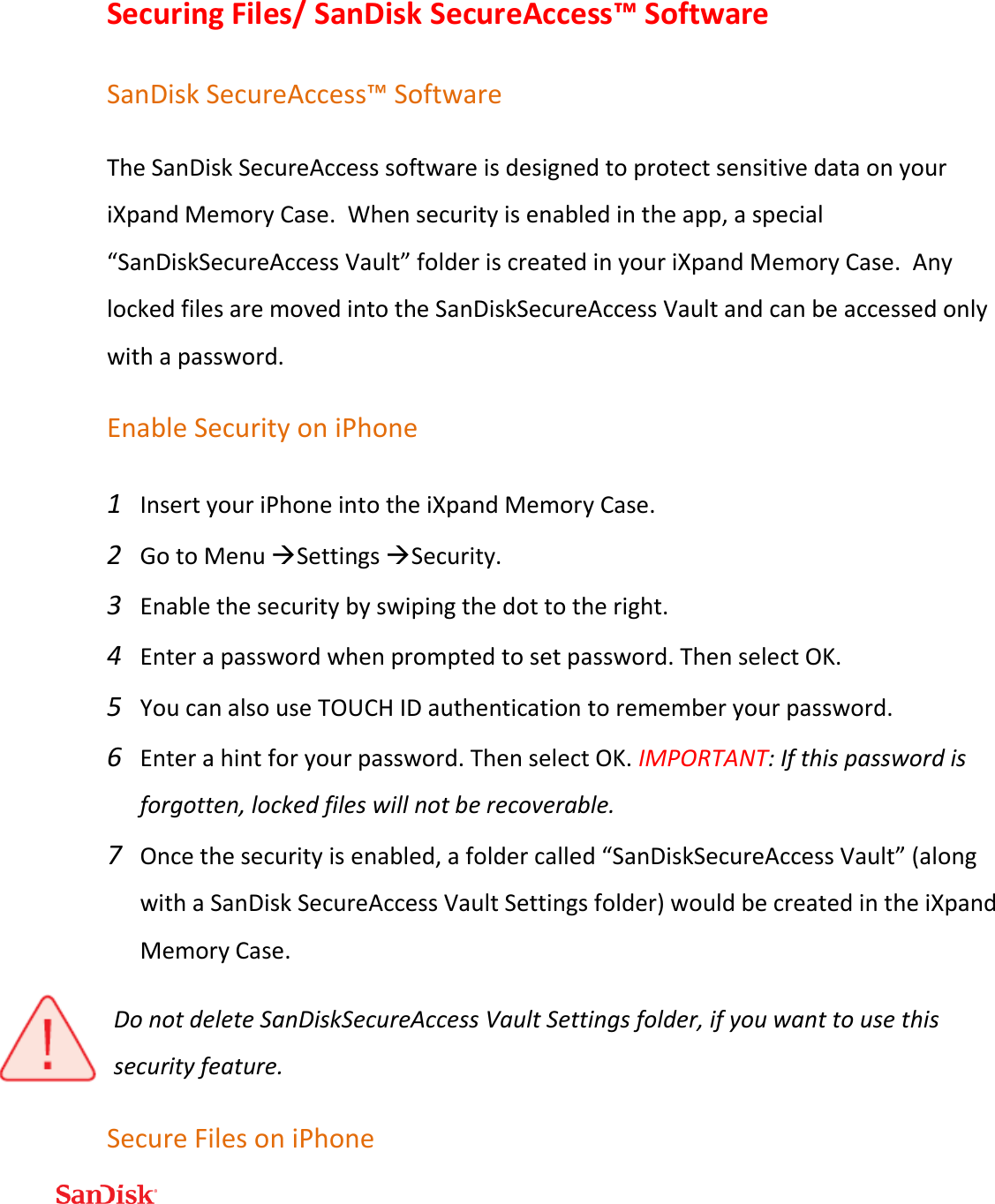  Securing Files/ SanDisk SecureAccess™ Software SanDisk SecureAccess™ Software The SanDisk SecureAccess software is designed to protect sensitive data on your iXpand Memory Case.  When security is enabled in the app, a special “SanDiskSecureAccess Vault” folder is created in your iXpand Memory Case.  Any locked files are moved into the SanDiskSecureAccess Vault and can be accessed only with a password. Enable Security on iPhone 1 Insert your iPhone into the iXpand Memory Case. 2 Go to Menu Settings Security.  3 Enable the security by swiping the dot to the right. 4 Enter a password when prompted to set password. Then select OK. 5 You can also use TOUCH ID authentication to remember your password.   6 Enter a hint for your password. Then select OK. IMPORTANT: If this password is forgotten, locked files will not be recoverable. 7 Once the security is enabled, a folder called “SanDiskSecureAccess Vault” (along with a SanDisk SecureAccess Vault Settings folder) would be created in the iXpand Memory Case.  Do not delete SanDiskSecureAccess Vault Settings folder, if you want to use this security feature. Secure Files on iPhone 