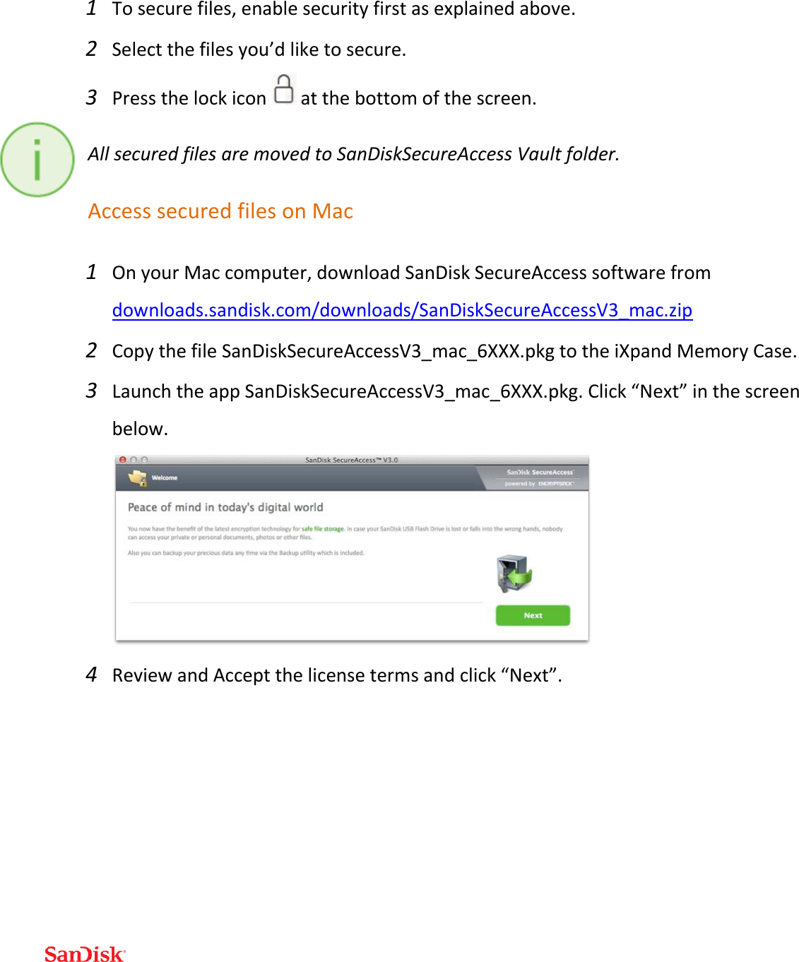  1 To secure files, enable security first as explained above. 2 Select the files you’d like to secure. 3 Press the lock icon   at the bottom of the screen. All secured files are moved to SanDiskSecureAccess Vault folder. Access secured files on Mac 1 On your Mac computer, download SanDisk SecureAccess software from downloads.sandisk.com/downloads/SanDiskSecureAccessV3_mac.zip  2 Copy the file SanDiskSecureAccessV3_mac_6XXX.pkg to the iXpand Memory Case. 3 Launch the app SanDiskSecureAccessV3_mac_6XXX.pkg. Click “Next” in the screen below.  4 Review and Accept the license terms and click “Next”. 