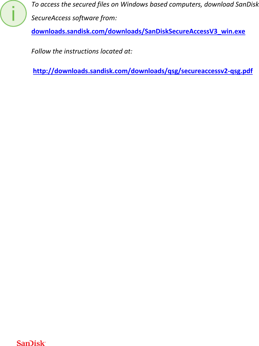  To access the secured files on Windows based computers, download SanDisk SecureAccess software from: downloads.sandisk.com/downloads/SanDiskSecureAccessV3_win.exe  Follow the instructions located at:  http://downloads.sandisk.com/downloads/qsg/secureaccessv2-qsg.pdf    