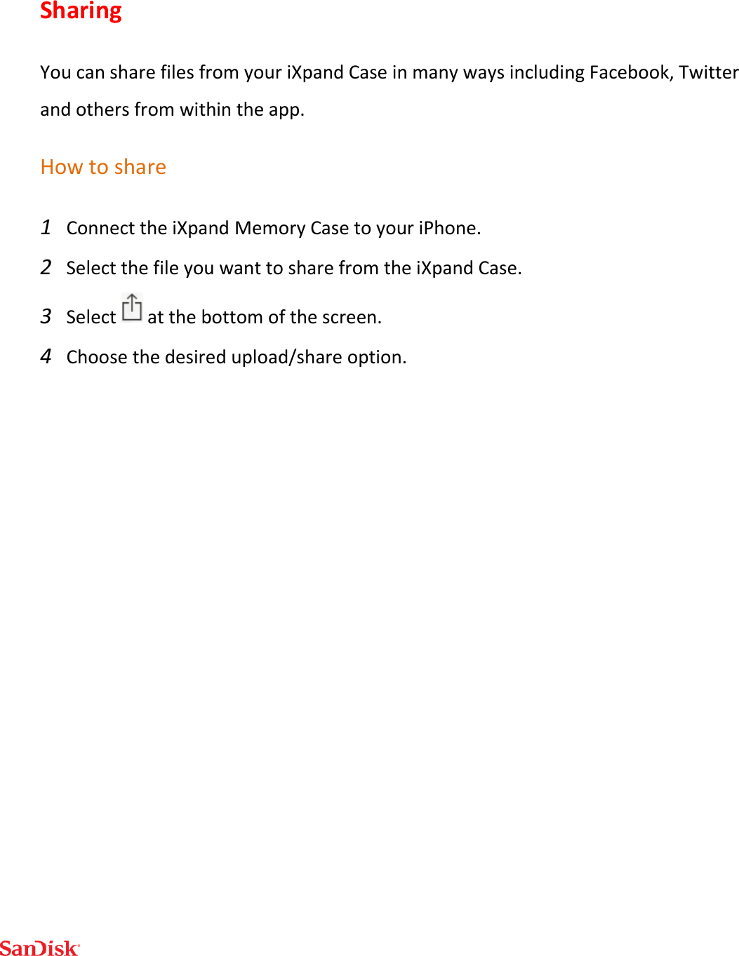  Sharing You can share files from your iXpand Case in many ways including Facebook, Twitter and others from within the app. How to share 1 Connect the iXpand Memory Case to your iPhone. 2 Select the file you want to share from the iXpand Case.  3 Select   at the bottom of the screen. 4 Choose the desired upload/share option.    