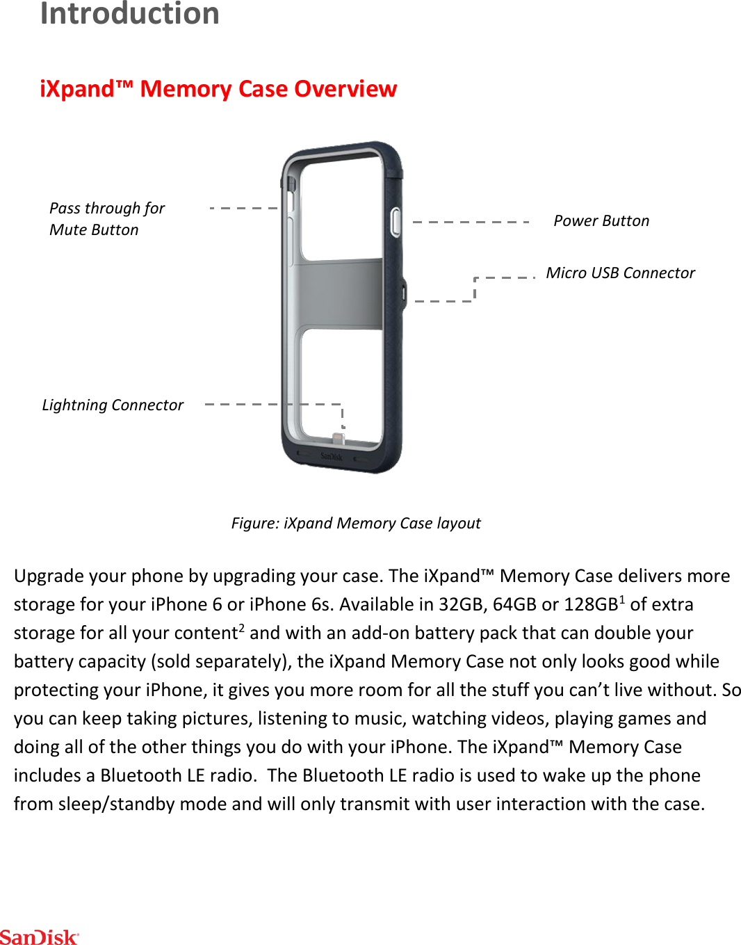  Introduction iXpand™ Memory Case Overview   Upgrade your phone by upgrading your case. The iXpand™ Memory Case delivers more storage for your iPhone 6 or iPhone 6s. Available in 32GB, 64GB or 128GB1 of extra storage for all your content2 and with an add-on battery pack that can double your battery capacity (sold separately), the iXpand Memory Case not only looks good while protecting your iPhone, it gives you more room for all the stuff you can’t live without. So you can keep taking pictures, listening to music, watching videos, playing games and doing all of the other things you do with your iPhone. The iXpand™ Memory Case includes a Bluetooth LE radio.  The Bluetooth LE radio is used to wake up the phone from sleep/standby mode and will only transmit with user interaction with the case.   Lightning Connector Micro USB Connector Power Button Figure: iXpand Memory Case layout Pass through for Mute Button 