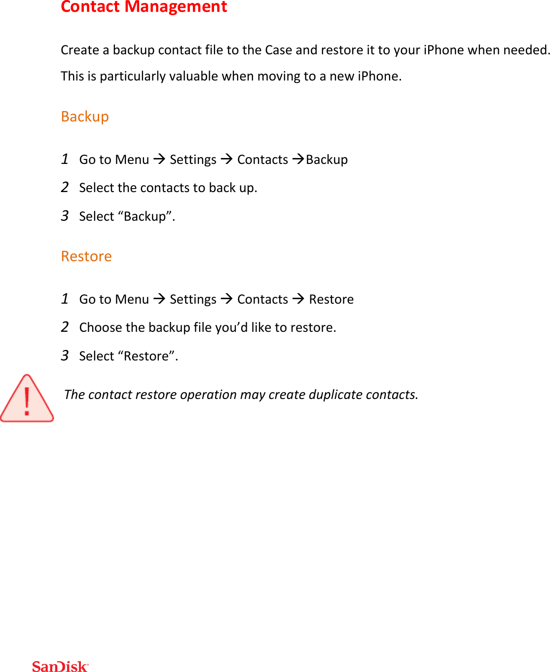  Contact Management Create a backup contact file to the Case and restore it to your iPhone when needed.  This is particularly valuable when moving to a new iPhone.  Backup 1 Go to Menu  Settings  Contacts Backup 2 Select the contacts to back up. 3 Select “Backup”. Restore 1 Go to Menu  Settings  Contacts  Restore 2 Choose the backup file you’d like to restore. 3 Select “Restore”. The contact restore operation may create duplicate contacts.    