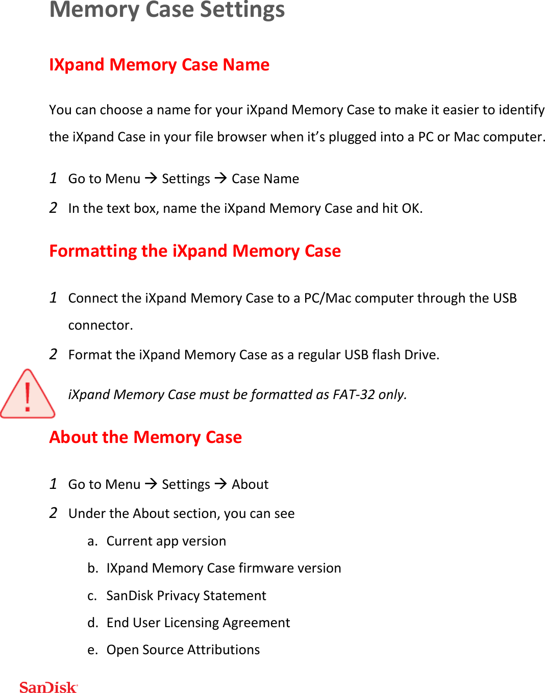  Memory Case Settings IXpand Memory Case Name You can choose a name for your iXpand Memory Case to make it easier to identify the iXpand Case in your file browser when it’s plugged into a PC or Mac computer. 1 Go to Menu  Settings  Case Name 2 In the text box, name the iXpand Memory Case and hit OK. Formatting the iXpand Memory Case 1 Connect the iXpand Memory Case to a PC/Mac computer through the USB connector. 2 Format the iXpand Memory Case as a regular USB flash Drive. iXpand Memory Case must be formatted as FAT-32 only. About the Memory Case 1 Go to Menu  Settings  About 2 Under the About section, you can see a. Current app version b. IXpand Memory Case firmware version c. SanDisk Privacy Statement d. End User Licensing Agreement e. Open Source Attributions 