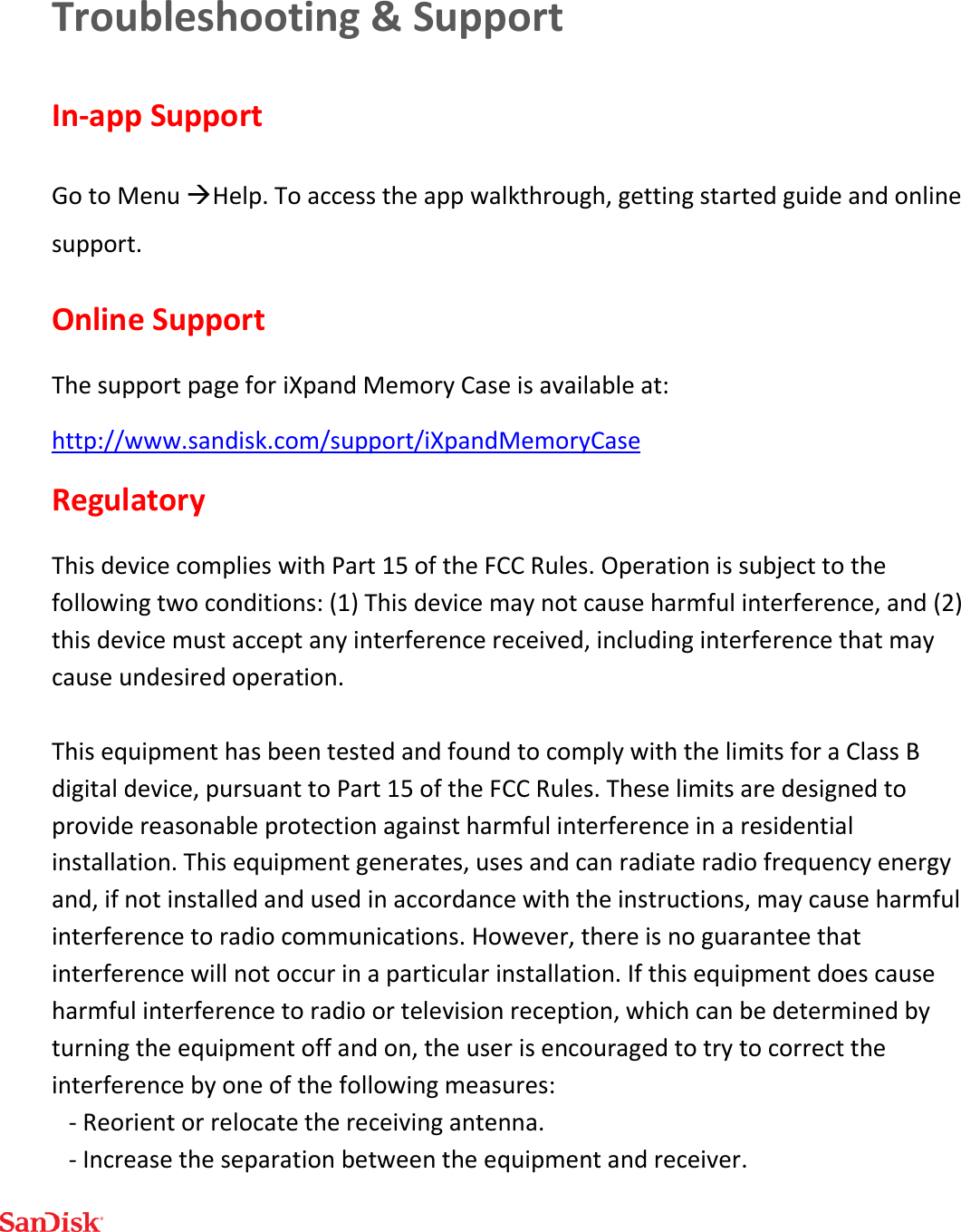  Troubleshooting &amp; Support In-app Support Go to Menu Help. To access the app walkthrough, getting started guide and online support. Online Support The support page for iXpand Memory Case is available at: http://www.sandisk.com/support/iXpandMemoryCase Regulatory This device complies with Part 15 of the FCC Rules. Operation is subject to the following two conditions: (1) This device may not cause harmful interference, and (2) this device must accept any interference received, including interference that may cause undesired operation.  This equipment has been tested and found to comply with the limits for a Class B digital device, pursuant to Part 15 of the FCC Rules. These limits are designed to provide reasonable protection against harmful interference in a residential installation. This equipment generates, uses and can radiate radio frequency energy and, if not installed and used in accordance with the instructions, may cause harmful interference to radio communications. However, there is no guarantee that interference will not occur in a particular installation. If this equipment does cause harmful interference to radio or television reception, which can be determined by turning the equipment off and on, the user is encouraged to try to correct the interference by one of the following measures: - Reorient or relocate the receiving antenna. - Increase the separation between the equipment and receiver. 