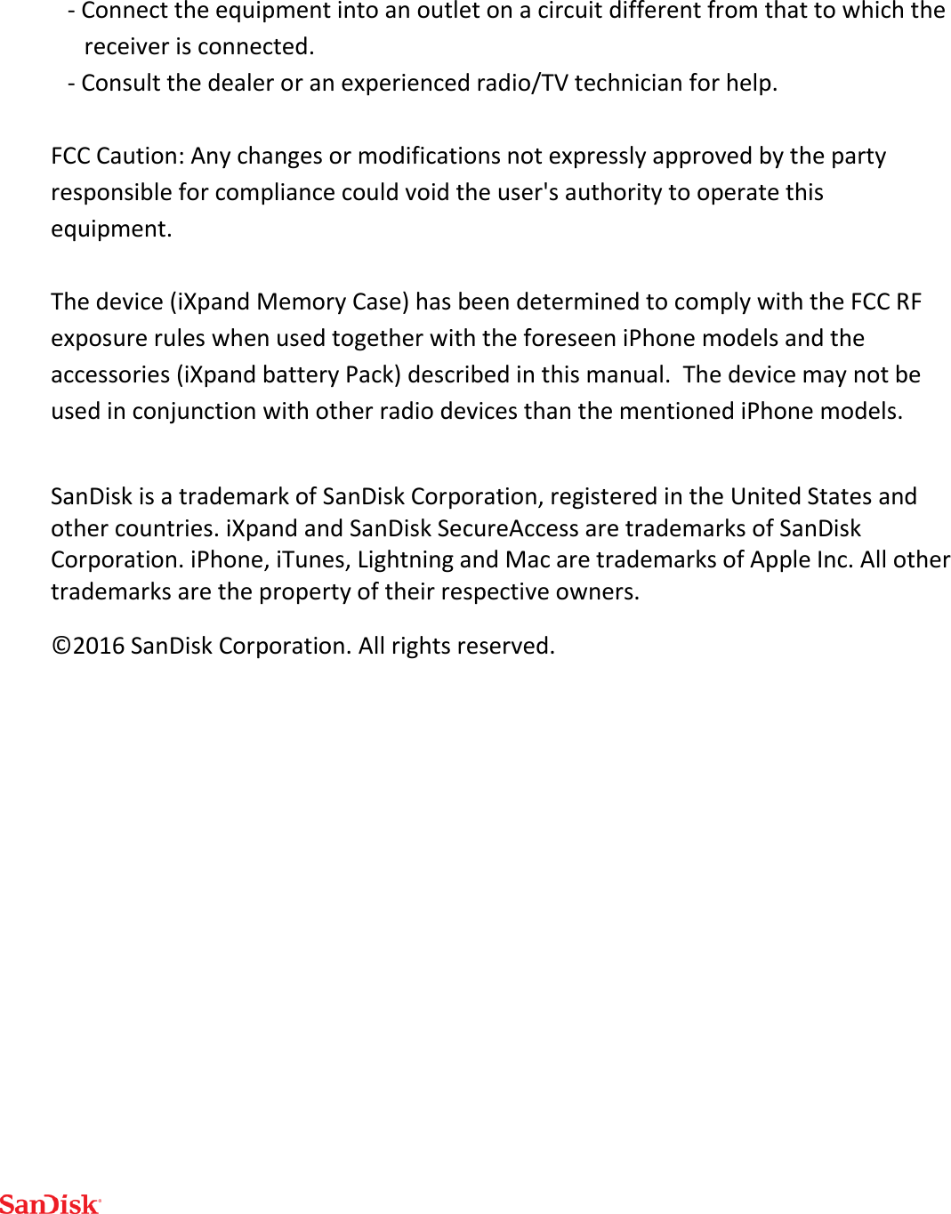  - Connect the equipment into an outlet on a circuit different from that to which the receiver is connected. - Consult the dealer or an experienced radio/TV technician for help.  FCC Caution: Any changes or modifications not expressly approved by the party responsible for compliance could void the user&apos;s authority to operate this equipment.  The device (iXpand Memory Case) has been determined to comply with the FCC RF exposure rules when used together with the foreseen iPhone models and the accessories (iXpand battery Pack) described in this manual.  The device may not be used in conjunction with other radio devices than the mentioned iPhone models.   SanDisk is a trademark of SanDisk Corporation, registered in the United States and other countries. iXpand and SanDisk SecureAccess are trademarks of SanDisk Corporation. iPhone, iTunes, Lightning and Mac are trademarks of Apple Inc. All other trademarks are the property of their respective owners. ©2016 SanDisk Corporation. All rights reserved. 