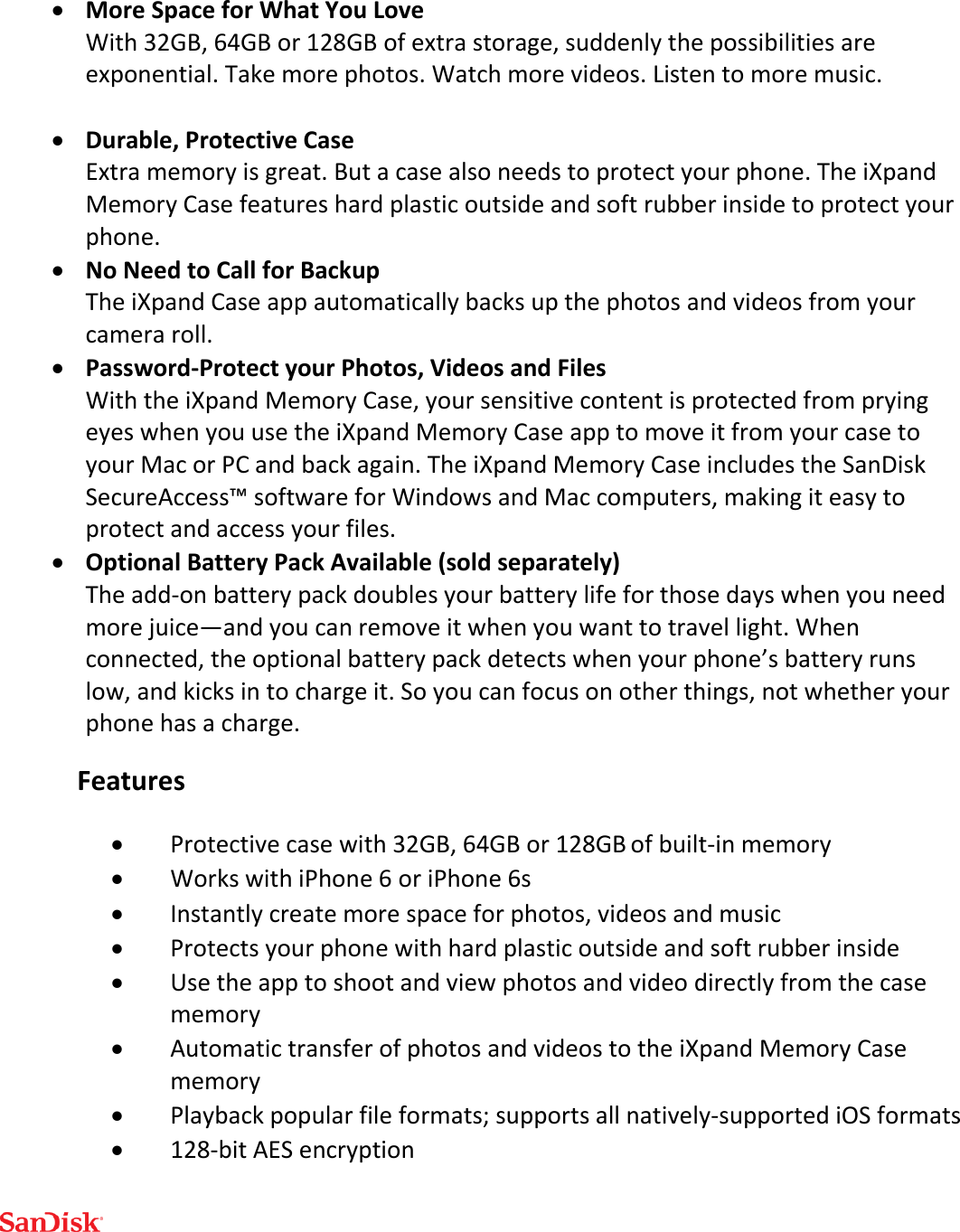   More Space for What You Love With 32GB, 64GB or 128GB of extra storage, suddenly the possibilities are exponential. Take more photos. Watch more videos. Listen to more music.   Durable, Protective Case Extra memory is great. But a case also needs to protect your phone. The iXpand Memory Case features hard plastic outside and soft rubber inside to protect your phone.  No Need to Call for Backup The iXpand Case app automatically backs up the photos and videos from your camera roll.  Password-Protect your Photos, Videos and Files With the iXpand Memory Case, your sensitive content is protected from prying eyes when you use the iXpand Memory Case app to move it from your case to your Mac or PC and back again. The iXpand Memory Case includes the SanDisk SecureAccess™ software for Windows and Mac computers, making it easy to protect and access your files.  Optional Battery Pack Available (sold separately) The add-on battery pack doubles your battery life for those days when you need more juice—and you can remove it when you want to travel light. When connected, the optional battery pack detects when your phone’s battery runs low, and kicks in to charge it. So you can focus on other things, not whether your phone has a charge. Features  Protective case with 32GB, 64GB or 128GB of built-in memory   Works with iPhone 6 or iPhone 6s  Instantly create more space for photos, videos and music  Protects your phone with hard plastic outside and soft rubber inside  Use the app to shoot and view photos and video directly from the case memory  Automatic transfer of photos and videos to the iXpand Memory Case memory  Playback popular file formats; supports all natively-supported iOS formats  128-bit AES encryption 