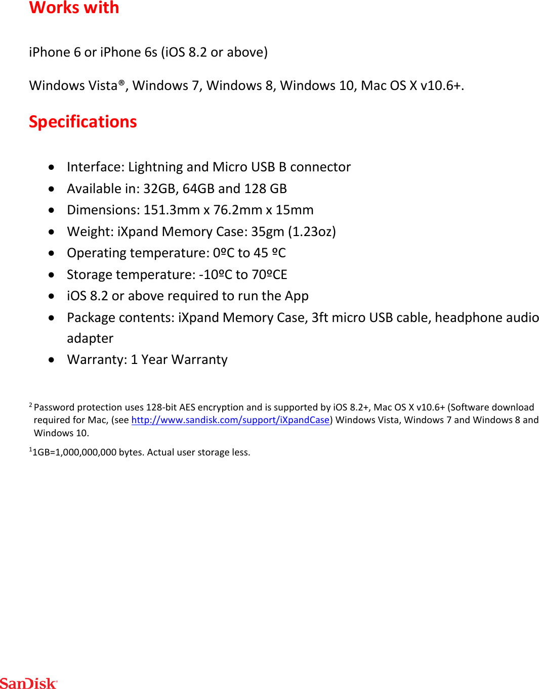  Works with iPhone 6 or iPhone 6s (iOS 8.2 or above) Windows Vista®, Windows 7, Windows 8, Windows 10, Mac OS X v10.6+. Specifications  Interface: Lightning and Micro USB B connector  Available in: 32GB, 64GB and 128 GB  Dimensions: 151.3mm x 76.2mm x 15mm  Weight: iXpand Memory Case: 35gm (1.23oz)  Operating temperature: 0ºC to 45 ºC  Storage temperature: -10ºC to 70ºCE  iOS 8.2 or above required to run the App  Package contents: iXpand Memory Case, 3ft micro USB cable, headphone audio adapter  Warranty: 1 Year Warranty  2 Password protection uses 128-bit AES encryption and is supported by iOS 8.2+, Mac OS X v10.6+ (Software download required for Mac, (see http://www.sandisk.com/support/iXpandCase) Windows Vista, Windows 7 and Windows 8 and Windows 10. 11GB=1,000,000,000 bytes. Actual user storage less.    