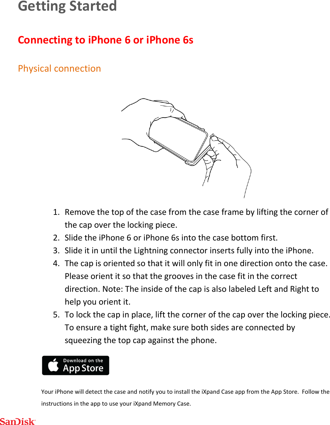  Getting Started Connecting to iPhone 6 or iPhone 6s Physical connection  1. Remove the top of the case from the case frame by lifting the corner of the cap over the locking piece.  2. Slide the iPhone 6 or iPhone 6s into the case bottom first. 3. Slide it in until the Lightning connector inserts fully into the iPhone. 4. The cap is oriented so that it will only fit in one direction onto the case. Please orient it so that the grooves in the case fit in the correct direction. Note: The inside of the cap is also labeled Left and Right to help you orient it. 5. To lock the cap in place, lift the corner of the cap over the locking piece. To ensure a tight fight, make sure both sides are connected by squeezing the top cap against the phone.  Your iPhone will detect the case and notify you to install the iXpand Case app from the App Store.  Follow the instructions in the app to use your iXpand Memory Case.  