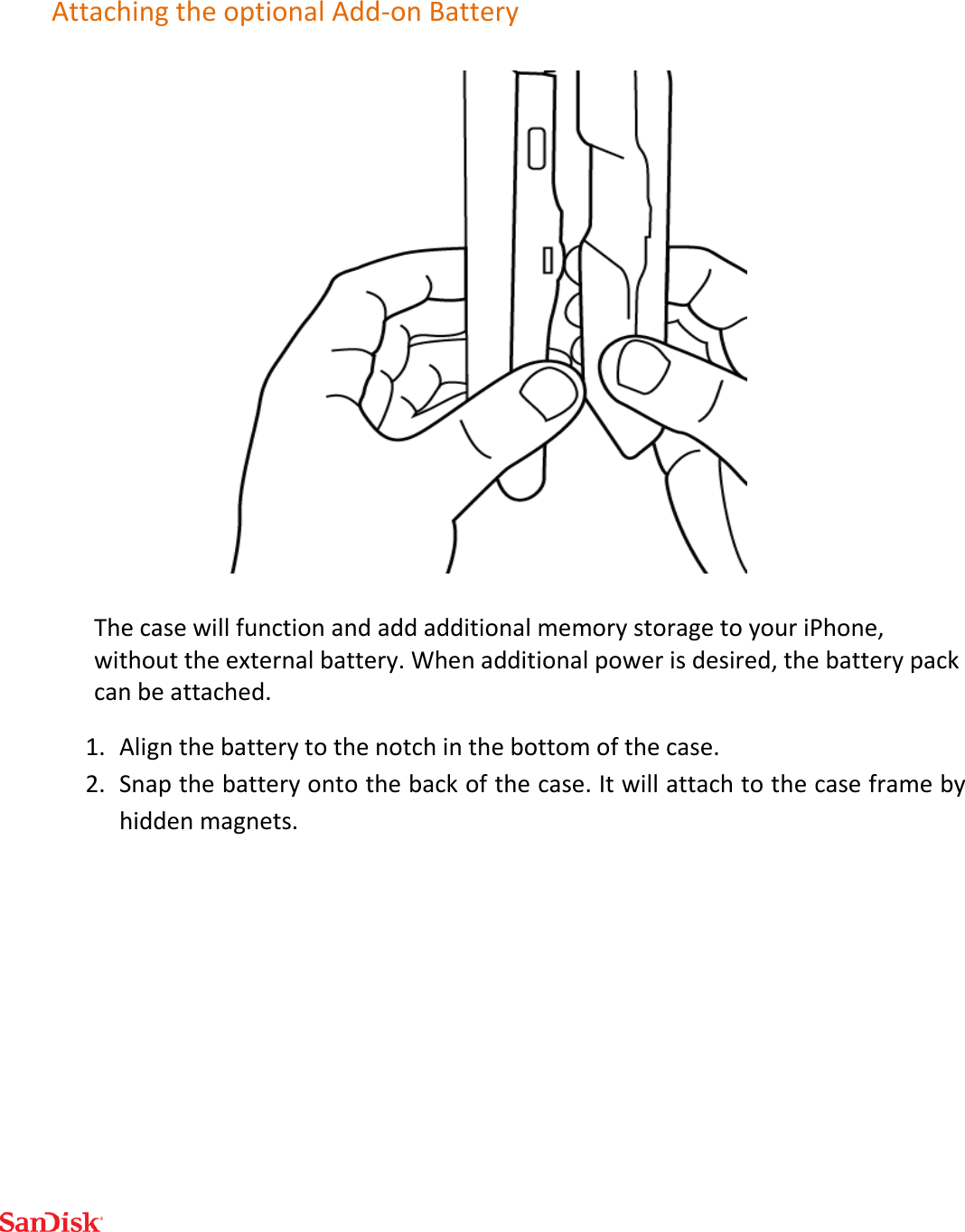  Attaching the optional Add-on Battery  The case will function and add additional memory storage to your iPhone, without the external battery. When additional power is desired, the battery pack can be attached. 1. Align the battery to the notch in the bottom of the case. 2. Snap the battery onto the back of the case. It will attach to the case frame by hidden magnets.       