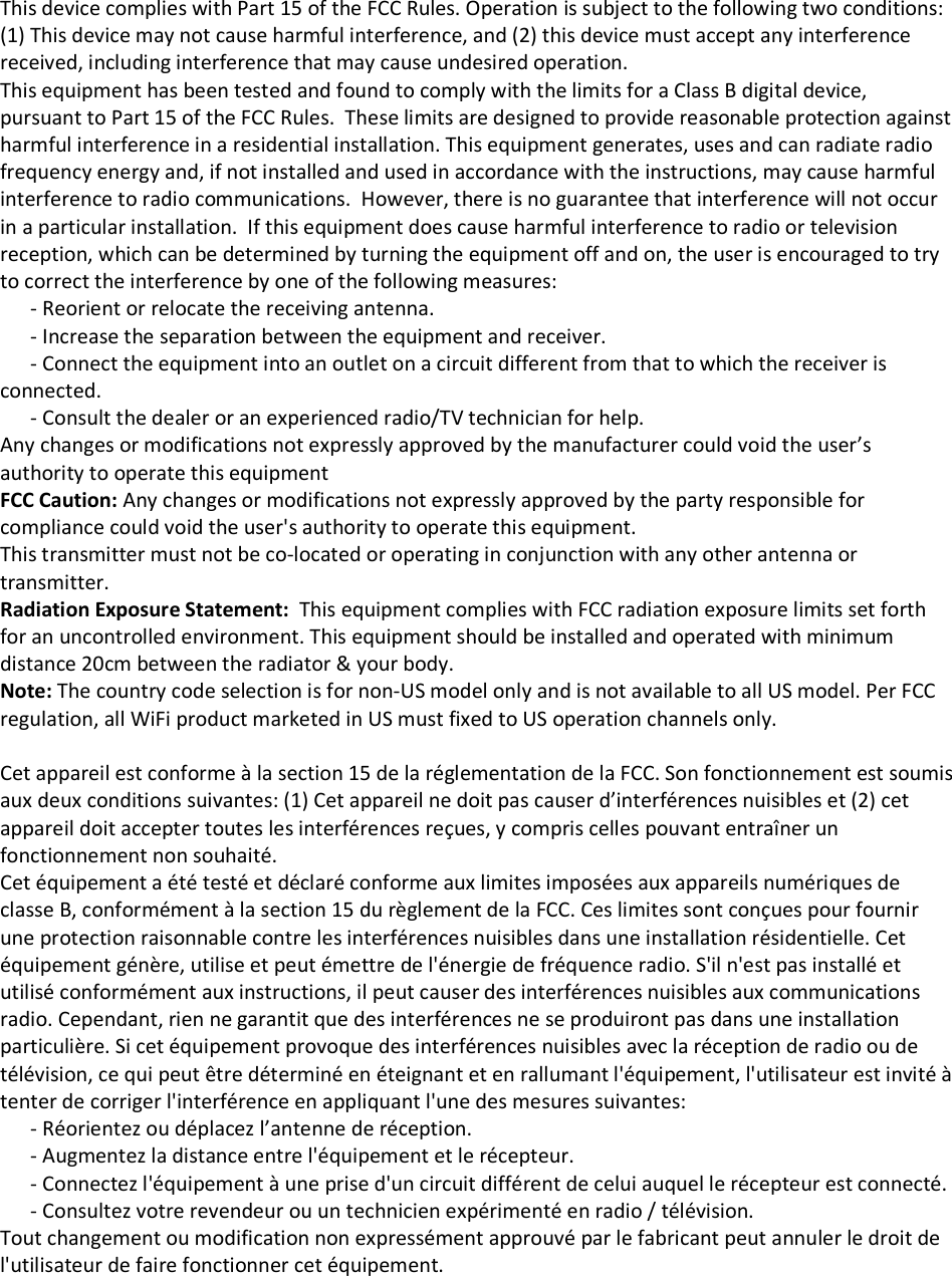 This device complies with Part 15 of the FCC Rules. Operation is subject to the following two conditions: (1) This device may not cause harmful interference, and (2) this device must accept any interference received, including interference that may cause undesired operation. This equipment has been tested and found to comply with the limits for a Class B digital device, pursuant to Part 15 of the FCC Rules.  These limits are designed to provide reasonable protection against harmful interference in a residential installation. This equipment generates, uses and can radiate radio frequency energy and, if not installed and used in accordance with the instructions, may cause harmful interference to radio communications.  However, there is no guarantee that interference will not occur in a particular installation.  If this equipment does cause harmful interference to radio or television reception, which can be determined by turning the equipment off and on, the user is encouraged to try to correct the interference by one of the following measures:       - Reorient or relocate the receiving antenna.       - Increase the separation between the equipment and receiver.       - Connect the equipment into an outlet on a circuit different from that to which the receiver is connected.       - Consult the dealer or an experienced radio/TV technician for help. Any changes or modifications not expressly approved by the manufacturer could void the user’s authority to operate this equipment FCC Caution: Any changes or modifications not expressly approved by the party responsible for compliance could void the user&apos;s authority to operate this equipment. This transmitter must not be co-located or operating in conjunction with any other antenna or transmitter. Radiation Exposure Statement:  This equipment complies with FCC radiation exposure limits set forth for an uncontrolled environment. This equipment should be installed and operated with minimum distance 20cm between the radiator &amp; your body. Note: The country code selection is for non-US model only and is not available to all US model. Per FCC regulation, all WiFi product marketed in US must fixed to US operation channels only.  Cet appareil est conforme à la section 15 de la réglementation de la FCC. Son fonctionnement est soumis aux deux conditions suivantes: (1) Cet appareil ne doit pas causer d’interférences nuisibles et (2) cet appareil doit accepter toutes les interférences reçues, y compris celles pouvant entraîner un fonctionnement non souhaité. Cet équipement a été testé et déclaré conforme aux limites imposées aux appareils numériques de classe B, conformément à la section 15 du règlement de la FCC. Ces limites sont conçues pour fournir une protection raisonnable contre les interférences nuisibles dans une installation résidentielle. Cet équipement génère, utilise et peut émettre de l&apos;énergie de fréquence radio. S&apos;il n&apos;est pas installé et utilisé conformément aux instructions, il peut causer des interférences nuisibles aux communications radio. Cependant, rien ne garantit que des interférences ne se produiront pas dans une installation particulière. Si cet équipement provoque des interférences nuisibles avec la réception de radio ou de télévision, ce qui peut être déterminé en éteignant et en rallumant l&apos;équipement, l&apos;utilisateur est invité à tenter de corriger l&apos;interférence en appliquant l&apos;une des mesures suivantes:       - Réorientez ou déplacez l’antenne de réception.       - Augmentez la distance entre l&apos;équipement et le récepteur.       - Connectez l&apos;équipement à une prise d&apos;un circuit différent de celui auquel le récepteur est connecté.       - Consultez votre revendeur ou un technicien expérimenté en radio / télévision. Tout changement ou modification non expressément approuvé par le fabricant peut annuler le droit de l&apos;utilisateur de faire fonctionner cet équipement. 