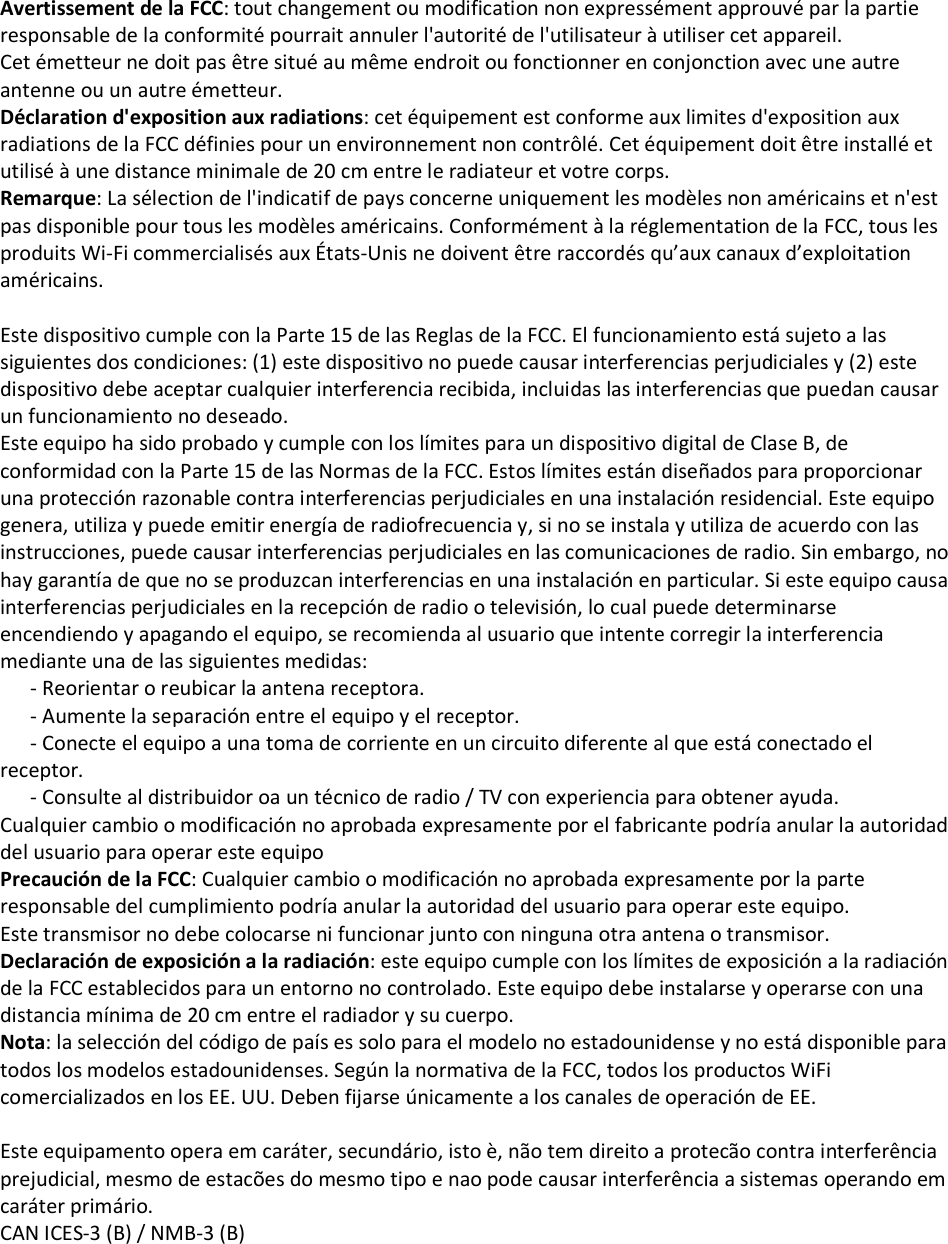 Avertissement de la FCC: tout changement ou modification non expressément approuvé par la partie responsable de la conformité pourrait annuler l&apos;autorité de l&apos;utilisateur à utiliser cet appareil. Cet émetteur ne doit pas être situé au même endroit ou fonctionner en conjonction avec une autre antenne ou un autre émetteur. Déclaration d&apos;exposition aux radiations: cet équipement est conforme aux limites d&apos;exposition aux radiations de la FCC définies pour un environnement non contrôlé. Cet équipement doit être installé et utilisé à une distance minimale de 20 cm entre le radiateur et votre corps. Remarque: La sélection de l&apos;indicatif de pays concerne uniquement les modèles non américains et n&apos;est pas disponible pour tous les modèles américains. Conformément à la réglementation de la FCC, tous les produits Wi-Fi commercialisés aux États-Unis ne doivent être raccordés qu’aux canaux d’exploitation américains.  Este dispositivo cumple con la Parte 15 de las Reglas de la FCC. El funcionamiento está sujeto a las siguientes dos condiciones: (1) este dispositivo no puede causar interferencias perjudiciales y (2) este dispositivo debe aceptar cualquier interferencia recibida, incluidas las interferencias que puedan causar un funcionamiento no deseado. Este equipo ha sido probado y cumple con los límites para un dispositivo digital de Clase B, de conformidad con la Parte 15 de las Normas de la FCC. Estos límites están diseñados para proporcionar una protección razonable contra interferencias perjudiciales en una instalación residencial. Este equipo genera, utiliza y puede emitir energía de radiofrecuencia y, si no se instala y utiliza de acuerdo con las instrucciones, puede causar interferencias perjudiciales en las comunicaciones de radio. Sin embargo, no hay garantía de que no se produzcan interferencias en una instalación en particular. Si este equipo causa interferencias perjudiciales en la recepción de radio o televisión, lo cual puede determinarse encendiendo y apagando el equipo, se recomienda al usuario que intente corregir la interferencia mediante una de las siguientes medidas:       - Reorientar o reubicar la antena receptora.       - Aumente la separación entre el equipo y el receptor.       - Conecte el equipo a una toma de corriente en un circuito diferente al que está conectado el receptor.       - Consulte al distribuidor oa un técnico de radio / TV con experiencia para obtener ayuda. Cualquier cambio o modificación no aprobada expresamente por el fabricante podría anular la autoridad del usuario para operar este equipo Precaución de la FCC: Cualquier cambio o modificación no aprobada expresamente por la parte responsable del cumplimiento podría anular la autoridad del usuario para operar este equipo. Este transmisor no debe colocarse ni funcionar junto con ninguna otra antena o transmisor. Declaración de exposición a la radiación: este equipo cumple con los límites de exposición a la radiación de la FCC establecidos para un entorno no controlado. Este equipo debe instalarse y operarse con una distancia mínima de 20 cm entre el radiador y su cuerpo. Nota: la selección del código de país es solo para el modelo no estadounidense y no está disponible para todos los modelos estadounidenses. Según la normativa de la FCC, todos los productos WiFi comercializados en los EE. UU. Deben fijarse únicamente a los canales de operación de EE.  Este equipamento opera em caráter, secundário, isto è, não tem direito a protecão contra interferência prejudicial, mesmo de estacões do mesmo tipo e nao pode causar interferência a sistemas operando em caráter primário. CAN ICES-3 (B) / NMB-3 (B)  