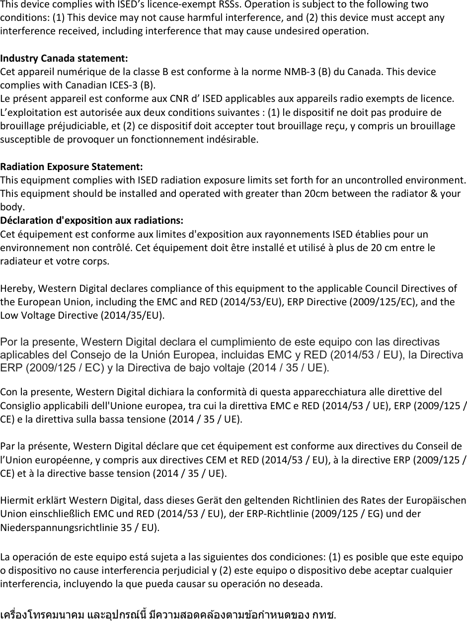 This device complies with ISED’s licence-exempt RSSs. Operation is subject to the following two conditions: (1) This device may not cause harmful interference, and (2) this device must accept any interference received, including interference that may cause undesired operation.  Industry Canada statement: Cet appareil numérique de la classe B est conforme à la norme NMB-3 (B) du Canada. This device complies with Canadian ICES-3 (B). Le présent appareil est conforme aux CNR d’ ISED applicables aux appareils radio exempts de licence. L’exploitation est autorisée aux deux conditions suivantes : (1) le dispositif ne doit pas produire de brouillage préjudiciable, et (2) ce dispositif doit accepter tout brouillage reçu, y compris un brouillage susceptible de provoquer un fonctionnement indésirable.    Radiation Exposure Statement: This equipment complies with ISED radiation exposure limits set forth for an uncontrolled environment. This equipment should be installed and operated with greater than 20cm between the radiator &amp; your body. Déclaration d&apos;exposition aux radiations: Cet équipement est conforme aux limites d&apos;exposition aux rayonnements ISED établies pour un environnement non contrôlé. Cet équipement doit être installé et utilisé à plus de 20 cm entre le radiateur et votre corps.  Hereby, Western Digital declares compliance of this equipment to the applicable Council Directives of the European Union, including the EMC and RED (2014/53/EU), ERP Directive (2009/125/EC), and the Low Voltage Directive (2014/35/EU).   Por la presente, Western Digital declara el cumplimiento de este equipo con las directivas aplicables del Consejo de la Unión Europea, incluidas EMC y RED (2014/53 / EU), la Directiva ERP (2009/125 / EC) y la Directiva de bajo voltaje (2014 / 35 / UE).  Con la presente, Western Digital dichiara la conformità di questa apparecchiatura alle direttive del Consiglio applicabili dell&apos;Unione europea, tra cui la direttiva EMC e RED (2014/53 / UE), ERP (2009/125 / CE) e la direttiva sulla bassa tensione (2014 / 35 / UE).  Par la présente, Western Digital déclare que cet équipement est conforme aux directives du Conseil de l’Union européenne, y compris aux directives CEM et RED (2014/53 / EU), à la directive ERP (2009/125 / CE) et à la directive basse tension (2014 / 35 / UE).  Hiermit erklärt Western Digital, dass dieses Gerät den geltenden Richtlinien des Rates der Europäischen Union einschließlich EMC und RED (2014/53 / EU), der ERP-Richtlinie (2009/125 / EG) und der Niederspannungsrichtlinie 35 / EU).  La operación de este equipo está sujeta a las siguientes dos condiciones: (1) es posible que este equipo o dispositivo no cause interferencia perjudicial y (2) este equipo o dispositivo debe aceptar cualquier interferencia, incluyendo la que pueda causar su operación no deseada.  เครืองโทรคมนาคม และอุปกรณ์นี มีความสอดคล ้องตามข ้อกําหนดของ กทช.  