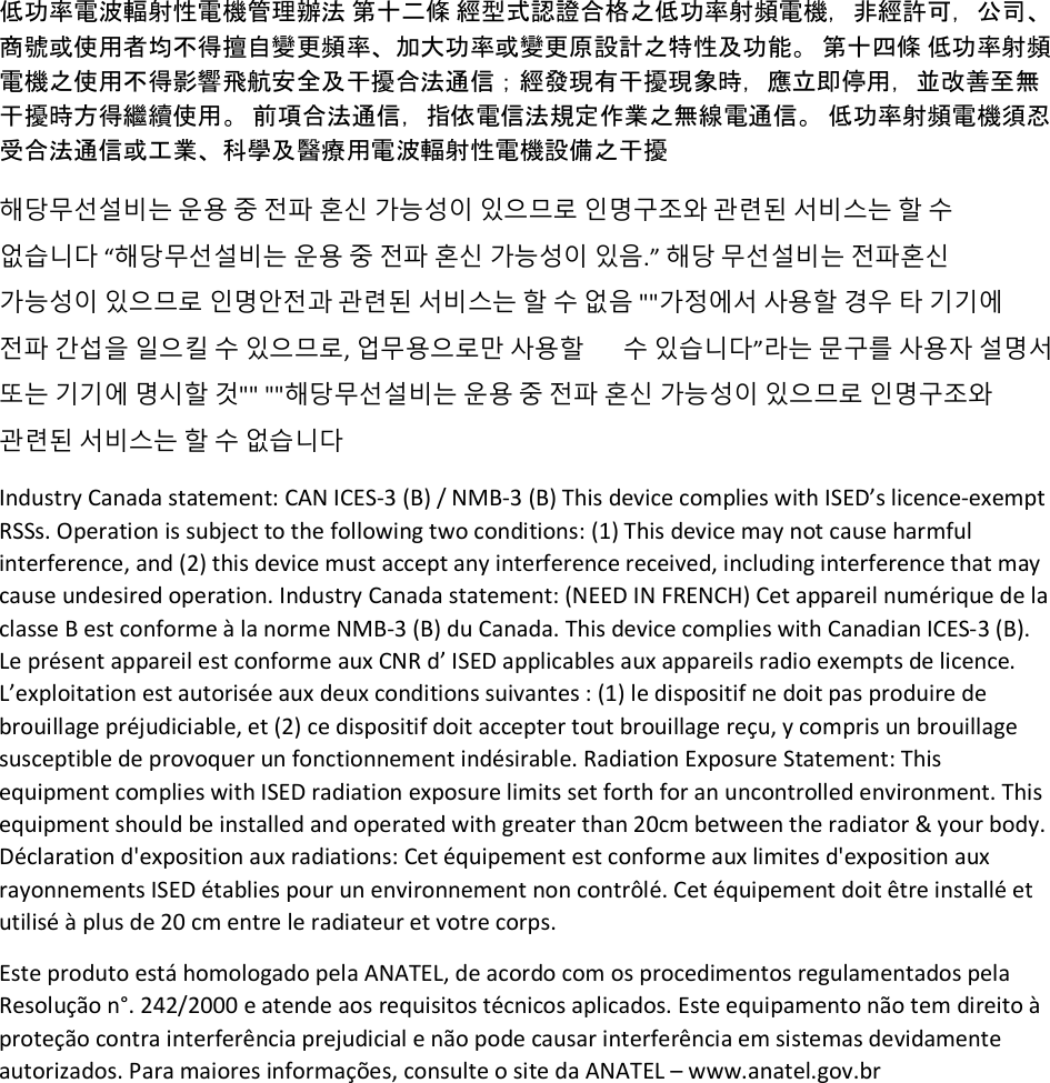 低功率電波輻射性電機管理辦法 第十二條 經型式認證合格之低功率射頻電機，非經許可，公司、商號或使用者均不得擅自變更頻率、加大功率或變更原設計之特性及功能。 第十四條 低功率射頻電機之使用不得影響飛航安全及干擾合法通信；經發現有干擾現象時，應立即停用，並改善至無干擾時方得繼續使用。 前項合法通信，指依電信法規定作業之無線電通信。 低功率射頻電機須忍受合法通信或工業、科學及醫療用電波輻射性電機設備之干擾 해당무선설비는 운용 중 전파 혼신 가능성이 있으므로 인명구조와 관련된 서비스는 할 수 없습니다 “해당무선설비는 운용 중 전파 혼신 가능성이 있음.” 해당 무선설비는 전파혼신 가능성이 있으므로 인명안전과 관련된 서비스는 할 수 없음 &quot;&quot;가정에서 사용할 경우 타 기기에 전파 간섭을 일으킬 수 있으므로, 업무용으로만 사용할       수 있습니다”라는 문구를 사용자 설명서 또는 기기에 명시할 것&quot;&quot; &quot;&quot;해당무선설비는 운용 중 전파 혼신 가능성이 있으므로 인명구조와 관련된 서비스는 할 수 없습니다 Industry Canada statement: CAN ICES-3 (B) / NMB-3 (B) This device complies with ISED’s licence-exempt RSSs. Operation is subject to the following two conditions: (1) This device may not cause harmful interference, and (2) this device must accept any interference received, including interference that may cause undesired operation. Industry Canada statement: (NEED IN FRENCH) Cet appareil numérique de la classe B est conforme à la norme NMB-3 (B) du Canada. This device complies with Canadian ICES-3 (B). Le présent appareil est conforme aux CNR d’ ISED applicables aux appareils radio exempts de licence. L’exploitation est autorisée aux deux conditions suivantes : (1) le dispositif ne doit pas produire de brouillage préjudiciable, et (2) ce dispositif doit accepter tout brouillage reçu, y compris un brouillage susceptible de provoquer un fonctionnement indésirable. Radiation Exposure Statement: This equipment complies with ISED radiation exposure limits set forth for an uncontrolled environment. This equipment should be installed and operated with greater than 20cm between the radiator &amp; your body. Déclaration d&apos;exposition aux radiations: Cet équipement est conforme aux limites d&apos;exposition aux rayonnements ISED établies pour un environnement non contrôlé. Cet équipement doit être installé et utilisé à plus de 20 cm entre le radiateur et votre corps. Este produto está homologado pela ANATEL, de acordo com os procedimentos regulamentados pela Resolução n°. 242/2000 e atende aos requisitos técnicos aplicados. Este equipamento não tem direito à proteção contra interferência prejudicial e não pode causar interferência em sistemas devidamente autorizados. Para maiores informações, consulte o site da ANATEL – www.anatel.gov.br  