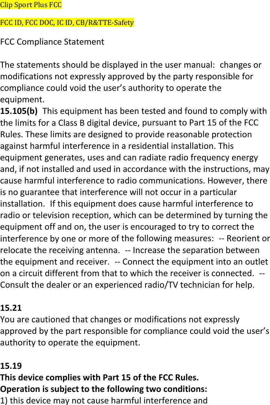ClipSportPlusFCCFCCID,FCCDOC,ICID,CB/R&amp;TTE‐SafetyFCCComplianceStatementThestatementsshouldbedisplayedintheusermanual:changesormodificationsnotexpresslyapprovedbythepartyresponsibleforcompliancecouldvoidtheuser’sauthoritytooperatetheequipment.15.105(b)ThisequipmenthasbeentestedandfoundtocomplywiththelimitsforaClassBdigitaldevice,pursuanttoPart15oftheFCCRules.Theselimitsaredesignedtoprovidereasonableprotectionagainstharmfulinterferenceinaresidentialinstallation.Thisequipmentgenerates,usesandcanradiateradiofrequencyenergyand,ifnotinstalledandusedinaccordancewiththeinstructions,maycauseharmfulinterferencetoradiocommunications.However,thereisnoguaranteethatinterferencewillnotoccurinaparticularinstallation.Ifthisequipmentdoescauseharmfulinterferencetoradioortelevisionreception,whichcanbedeterminedbyturningtheequipmentoffandon,theuserisencouragedtotrytocorrecttheinterferencebyoneormoreofthefollowingmeasures:‐‐Reorientorrelocatethereceivingantenna.‐‐Increasetheseparationbetweentheequipmentandreceiver.‐‐Connecttheequipmentintoanoutletonacircuitdifferentfromthattowhichthereceiverisconnected.‐‐Consultthedealeroranexperiencedradio/TVtechnicianforhelp.15.21Youarecautionedthatchangesormodificationsnotexpresslyapprovedbythepartresponsibleforcompliancecouldvoidtheuser’sauthoritytooperatetheequipment.15.19ThisdevicecomplieswithPart15oftheFCCRules.Operationissubjecttothefollowingtwoconditions:1)thisdevicemaynotcauseharmfulinterferenceand