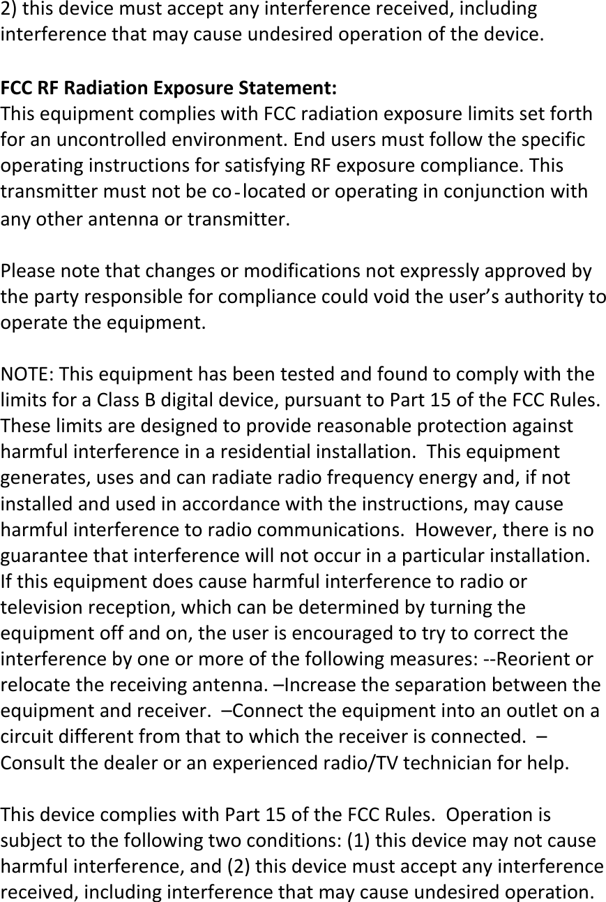 2)thisdevicemustacceptanyinterferencereceived,includinginterferencethatmaycauseundesiredoperationofthedevice.FCCRFRadiationExposureStatement:ThisequipmentcomplieswithFCCradiationexposurelimitssetforthforanuncontrolledenvironment.EndusersmustfollowthespecificoperatinginstructionsforsatisfyingRFexposurecompliance.Thistransmittermustnotbecolocatedoroperatinginconjunctionwithanyotherantennaortransmitter.Pleasenotethatchangesormodificationsnotexpresslyapprovedbythepartyresponsibleforcompliancecouldvoidtheuser’sauthoritytooperatetheequipment.NOTE:ThisequipmenthasbeentestedandfoundtocomplywiththelimitsforaClassBdigitaldevice,pursuanttoPart15oftheFCCRules.Theselimitsaredesignedtoprovidereasonableprotectionagainstharmfulinterferenceinaresidentialinstallation.Thisequipmentgenerates,usesandcanradiateradiofrequencyenergyand,ifnotinstalledandusedinaccordancewiththeinstructions,maycauseharmfulinterferencetoradiocommunications.However,thereisnoguaranteethatinterferencewillnotoccurinaparticularinstallation.Ifthisequipmentdoescauseharmfulinterferencetoradioortelevisionreception,whichcanbedeterminedbyturningtheequipmentoffandon,theuserisencouragedtotrytocorrecttheinterferencebyoneormoreofthefollowingmeasures:‐‐Reorientorrelocatethereceivingantenna.–Increasetheseparationbetweentheequipmentandreceiver.–Connecttheequipmentintoanoutletonacircuitdifferentfromthattowhichthereceiverisconnected.–Consultthedealeroranexperiencedradio/TVtechnicianforhelp.ThisdevicecomplieswithPart15oftheFCCRules.Operationissubjecttothefollowingtwoconditions:(1)thisdevicemaynotcauseharmfulinterference,and(2)thisdevicemustacceptanyinterferencereceived,includinginterferencethatmaycauseundesiredoperation.