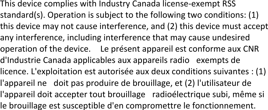 ThisdevicecomplieswithIndustryCanadalicense‐exemptRSSstandard(s).Operationissubjecttothefollowingtwoconditions:(1)thisdevicemaynotcauseinterference,and(2)thisdevicemustacceptanyinterference,includinginterferencethatmaycauseundesiredoperationofthedevice.LeprésentappareilestconformeauxCNRd&apos;IndustrieCanadaapplicablesauxappareilsradioexemptsdelicence.L&apos;exploitationestautoriséeauxdeuxconditionssuivantes:(1)l&apos;appareilnedoitpasproduiredebrouillage,et(2)l&apos;utilisateurdel&apos;appareildoitacceptertoutbrouillageradioélectriquesubi,mêmesilebrouillageestsusceptibled&apos;encompromettrelefonctionnement.