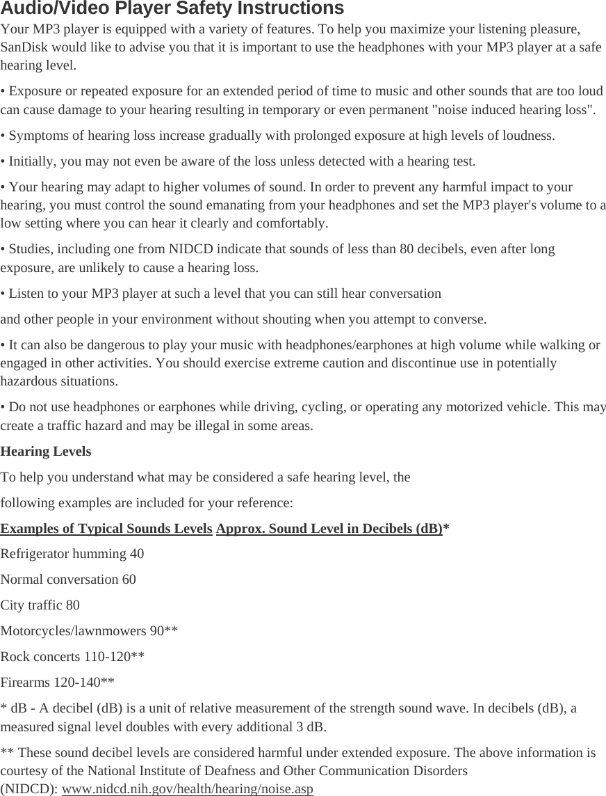 Audio/Video Player Safety Instructions Your MP3 player is equipped with a variety of features. To help you maximize your listening pleasure, SanDisk would like to advise you that it is important to use the headphones with your MP3 player at a safe hearing level. • Exposure or repeated exposure for an extended period of time to music and other sounds that are too loud can cause damage to your hearing resulting in temporary or even permanent &quot;noise induced hearing loss&quot;. • Symptoms of hearing loss increase gradually with prolonged exposure at high levels of loudness. • Initially, you may not even be aware of the loss unless detected with a hearing test. • Your hearing may adapt to higher volumes of sound. In order to prevent any harmful impact to your hearing, you must control the sound emanating from your headphones and set the MP3 player&apos;s volume to a low setting where you can hear it clearly and comfortably. • Studies, including one from NIDCD indicate that sounds of less than 80 decibels, even after long exposure, are unlikely to cause a hearing loss. • Listen to your MP3 player at such a level that you can still hear conversation and other people in your environment without shouting when you attempt to converse. • It can also be dangerous to play your music with headphones/earphones at high volume while walking or engaged in other activities. You should exercise extreme caution and discontinue use in potentially hazardous situations. • Do not use headphones or earphones while driving, cycling, or operating any motorized vehicle. This may create a traffic hazard and may be illegal in some areas. Hearing Levels To help you understand what may be considered a safe hearing level, the following examples are included for your reference: Examples of Typical Sounds Levels Approx. Sound Level in Decibels (dB)* Refrigerator humming 40 Normal conversation 60 City traffic 80 Motorcycles/lawnmowers 90** Rock concerts 110-120** Firearms 120-140** * dB - A decibel (dB) is a unit of relative measurement of the strength sound wave. In decibels (dB), a measured signal level doubles with every additional 3 dB. ** These sound decibel levels are considered harmful under extended exposure. The above information is courtesy of the National Institute of Deafness and Other Communication Disorders (NIDCD): www.nidcd.nih.gov/health/hearing/noise.asp 