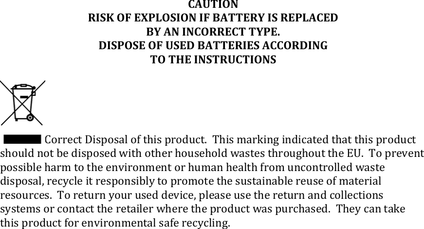 CAUTIONRISKOFEXPLOSIONIFBATTERYISREPLACEDBYANINCORRECTTYPE.DISPOSEOFUSEDBATTERIESACCORDINGTOTHEINSTRUCTIONSCorrectDisposalofthisproduct.ThismarkingindicatedthatthisproductshouldnotbedisposedwithotherhouseholdwastesthroughouttheEU.Topreventpossibleharmtotheenvironmentorhumanhealthfromuncontrolledwastedisposal,recycleitresponsiblytopromotethesustainablereuseofmaterialresources.Toreturnyouruseddevice,pleaseusethereturnandcollectionssystemsorcontacttheretailerwheretheproductwaspurchased.Theycantakethisproductforenvironmentalsaferecycling.