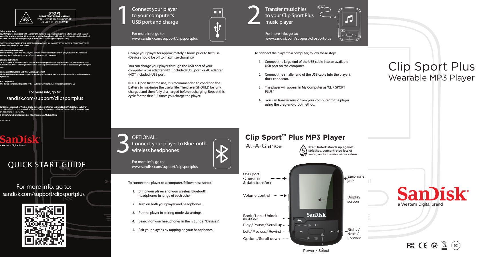 1 2Clip SportTM Plus MP3 Player      3Clip Sport PlusWearable MP3 PlayerFor more info, go to: sandisk.com/support/clipsportplusSanDisk is a trademark of Western Digital Corporation or aliates, registered in the United States and other countries. Clip Sport is a trademark of Western Digital Corporation or aliates. The microSDHC mark and logo are trademarks of SD-3C, LLC. © 2016 Western Digital Corporation. All rights reserved. Made in China.80-01-10318Safety InstructionsYour MP3 player is equipped with a variety of features. To help you maximize your listening pleasure, SanDisk would like to advise you that it is important to use the headphones with your MP3 player at a safe hearing level. For more safety information, please go to www.sandisk.com/support/clipsport/SafetyCAUTION: RISK OF EXPLOSION IF BATTERY IS REPLACED BY AN INCORRECT TYPE. DISPOSE OF USED BATTERIES ACCORDING TO THE INSTRUCTIONS.SanDisk One-Year WarrantyThe SanDisk Clip Sport Plus MP3 player is covered by this warranty for one (1) year, subject to the applicable warranty terms and conditions, as dened at www.sandisk.com/wug.Disposal InstructionsDo not dispose of this device with unsorted waste. Improper disposal may be harmful to the environment and human health. Please refer to your local waste authority for information on return and collection systems in your area.Online User Manual and End-User License AgreementPlease go to www.sandisk.com/support/clipsportplus to retrieve your online User Manual and End User License Agreement.FCC ComplianceThis device complies with part 15 of the FCC Rules. www.sandisk.com/support/clipsport/FCC QUICK START GUIDEFor more info, go to: sandisk.com/support/clipsportplusConnect your playerto your computer’s USB port and chargeTransfer music les to your Clip Sport Plusmusic player For more info, go to:www.sandisk.com/support/clipsportplusFor more info, go to:www.sandisk.com/support/clipsportplusOPTIONAL:Connect your player to BlueTooth wireless headphonesFor more info, go to:www.sandisk.com/support/clipsportplusAt-A-GlanceBack / Lock-Unlock (Hold 3 sec.)Left / Previous / RewindOptions/Scroll downPlay / Pause / Scroll upVolume controlUSB port(charging &amp; data transfer)Display screenEarphonejackRight / Next / ForwardPower / SelectCharge your player for approximately 3 hours prior to rst use. (Device should be o to maximize charging)You can charge your player through the USB port of your computer, a car adapter (NOT included) USB port, or AC adapter (NOT included) USB port.NOTE: Upon rst time use, it is recommended to condition the battery to maximize the useful life. The player SHOULD be fully charged and then fully discharged before recharging. Repeat this cycle for the rst 3-5 times you charge the player.To connect the player to a computer, follow these steps:1.  Connect the large end of the USB cable into an available USB port on the computer.2.  Connect the smaller end of the USB cable into the player’s dock connector.3.  The player will appear in My Computer as “CLIP SPORT PLUS.” 4.   You can transfer music from your computer to the player using the drag-and-drop method.To connect the player to a computer, follow these steps:1.  Bring your player and your wireless Bluetooth headphones in range of each other. 2.  Turn on both your player and headphones.3.  Put the player in pairing mode via settings.4.  Search for your headphones in the list under “Devices.”5.   Pair your player s by tapping on your headphones.STOP!IMPORTANT INFORMATIONYOU MUST READ THIS BEFORE USING THE MP3 PLAYERIPX-5 Rated: stands up against splashes, concentrated jets of water, and excessive air moisture.5