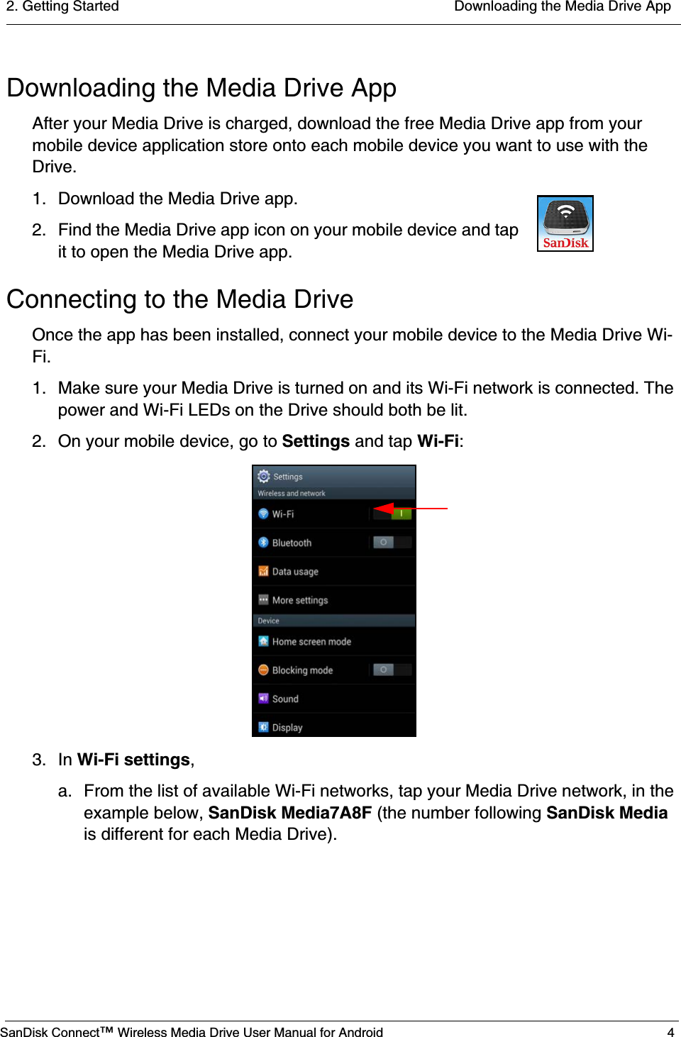 2. Getting Started  Downloading the Media Drive AppSanDisk Connect™ Wireless Media Drive User Manual for Android 4Downloading the Media Drive AppAfter your Media Drive is charged, download the free Media Drive app from your mobile device application store onto each mobile device you want to use with the Drive.1. Download the Media Drive app. 2. Find the Media Drive app icon on your mobile device and tap it to open the Media Drive app.Connecting to the Media DriveOnce the app has been installed, connect your mobile device to the Media Drive Wi-Fi. 1. Make sure your Media Drive is turned on and its Wi-Fi network is connected. The power and Wi-Fi LEDs on the Drive should both be lit.2. On your mobile device, go to Settings and tap Wi-Fi:3. In Wi-Fi settings,a.  From the list of available Wi-Fi networks, tap your Media Drive network, in the example below, SanDisk Media7A8F (the number following SanDisk Media is different for each Media Drive).