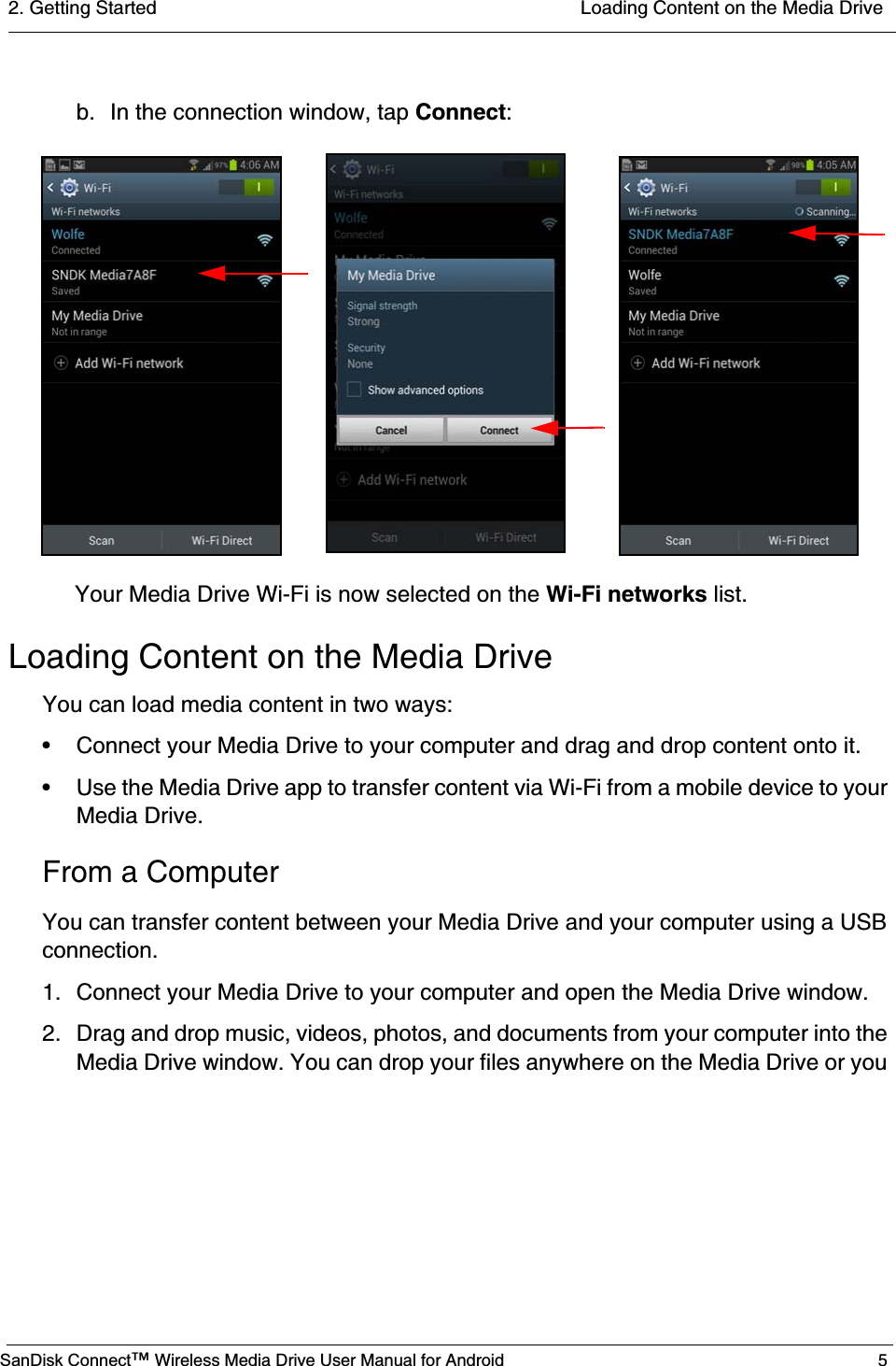 2. Getting Started  Loading Content on the Media DriveSanDisk Connect™ Wireless Media Drive User Manual for Android 5b.  In the connection window, tap Connect:Your Media Drive Wi-Fi is now selected on the Wi-Fi networks list.Loading Content on the Media DriveYou can load media content in two ways:• Connect your Media Drive to your computer and drag and drop content onto it.• Use the Media Drive app to transfer content via Wi-Fi from a mobile device to your Media Drive.From a ComputerYou can transfer content between your Media Drive and your computer using a USB connection.1. Connect your Media Drive to your computer and open the Media Drive window.2. Drag and drop music, videos, photos, and documents from your computer into the Media Drive window. You can drop your files anywhere on the Media Drive or you 