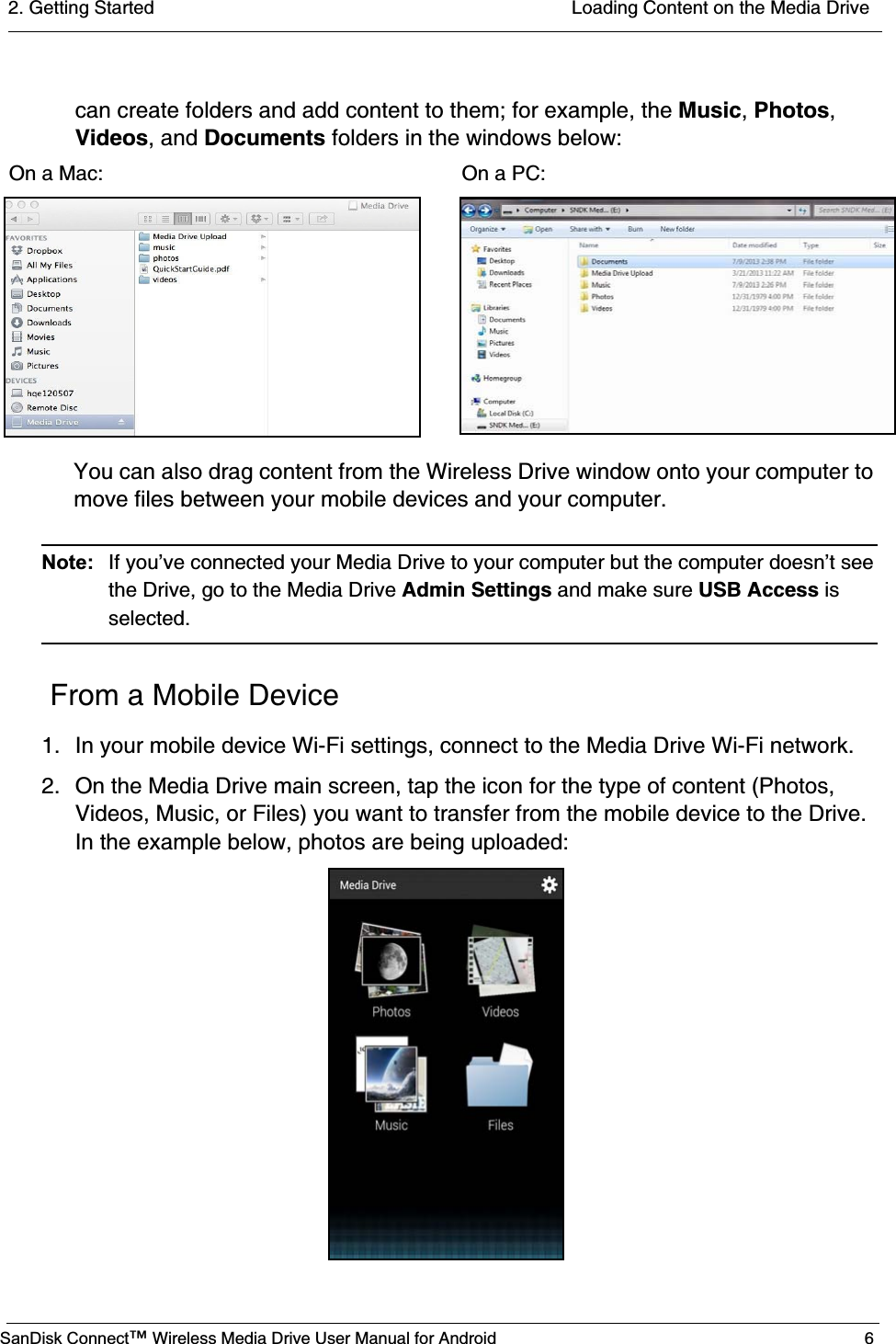 2. Getting Started  Loading Content on the Media DriveSanDisk Connect™ Wireless Media Drive User Manual for Android 6can create folders and add content to them; for example, the Music, Photos, Videos, and Documents folders in the windows below:You can also drag content from the Wireless Drive window onto your computer to move files between your mobile devices and your computer.Note:  If you’ve connected your Media Drive to your computer but the computer doesn’t see the Drive, go to the Media Drive Admin Settings and make sure USB Access is selected.  From a Mobile Device1. In your mobile device Wi-Fi settings, connect to the Media Drive Wi-Fi network.2. On the Media Drive main screen, tap the icon for the type of content (Photos, Videos, Music, or Files) you want to transfer from the mobile device to the Drive. In the example below, photos are being uploaded:On a Mac:                                                               On a PC: