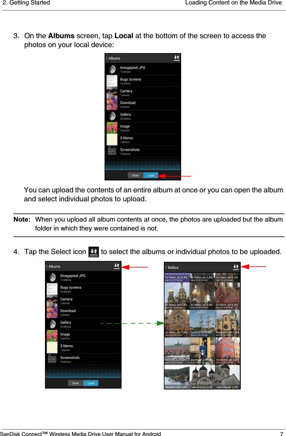 2. Getting Started  Loading Content on the Media DriveSanDisk Connect™ Wireless Media Drive User Manual for Android 73. On the Albums screen, tap Local at the bottom of the screen to access the photos on your local device:You can upload the contents of an entire album at once or you can open the album and select individual photos to upload.Note:  When you upload all album contents at once, the photos are uploaded but the album folder in which they were contained is not. 4. Tap the Select icon   to select the albums or individual photos to be uploaded. 