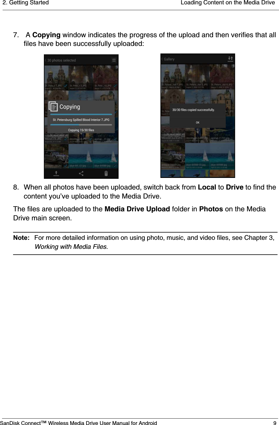 2. Getting Started  Loading Content on the Media DriveSanDisk Connect™ Wireless Media Drive User Manual for Android 97.  A Copying window indicates the progress of the upload and then verifies that all files have been successfully uploaded:8. When all photos have been uploaded, switch back from Local to Drive to find the content you’ve uploaded to the Media Drive.The files are uploaded to the Media Drive Upload folder in Photos on the Media Drive main screen.Note:  For more detailed information on using photo, music, and video files, see Chapter 3, Working with Media Files.