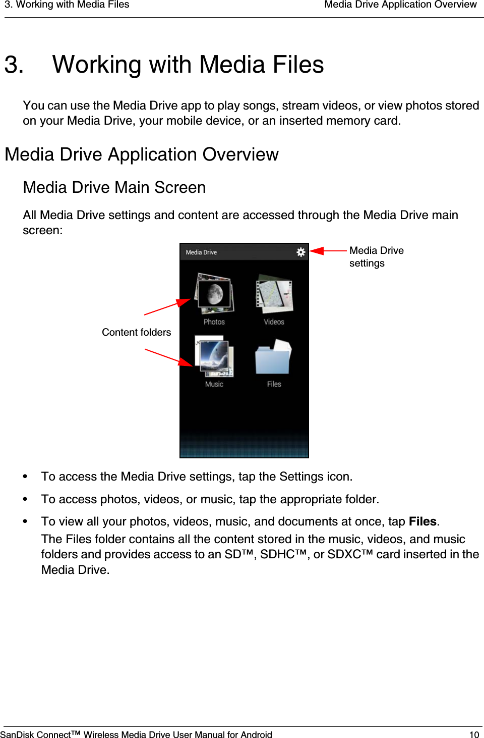 3. Working with Media Files  Media Drive Application OverviewSanDisk Connect™ Wireless Media Drive User Manual for Android 103. Working with Media FilesYou can use the Media Drive app to play songs, stream videos, or view photos stored on your Media Drive, your mobile device, or an inserted memory card.Media Drive Application OverviewMedia Drive Main ScreenAll Media Drive settings and content are accessed through the Media Drive main screen:• To access the Media Drive settings, tap the Settings icon.• To access photos, videos, or music, tap the appropriate folder.• To view all your photos, videos, music, and documents at once, tap Files.The Files folder contains all the content stored in the music, videos, and music folders and provides access to an SD™, SDHC™, or SDXC™ card inserted in the Media Drive.Media DrivesettingsContent folders